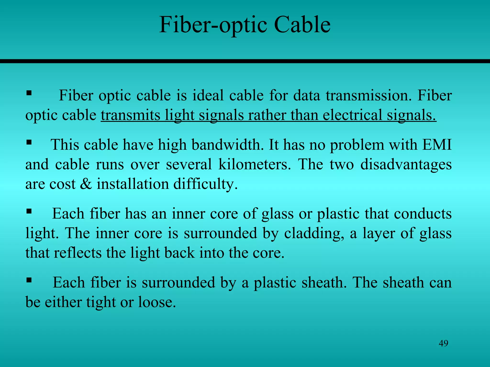 49
Fiber-optic Cable
 Fiber optic cable is ideal cable for data transmission. Fiber
optic cable transmits light signals rather than electrical signals.
 This cable have high bandwidth. It has no problem with EMI
and cable runs over several kilometers. The two disadvantages
are cost & installation difficulty.
 Each fiber has an inner core of glass or plastic that conducts
light. The inner core is surrounded by cladding, a layer of glass
that reflects the light back into the core.
 Each fiber is surrounded by a plastic sheath. The sheath can
be either tight or loose.
 