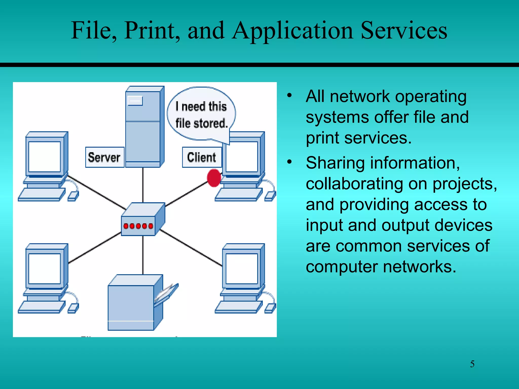 5
File, Print, and Application Services
• All network operating
systems offer file and
print services.
• Sharing information,
collaborating on projects,
and providing access to
input and output devices
are common services of
computer networks.
 