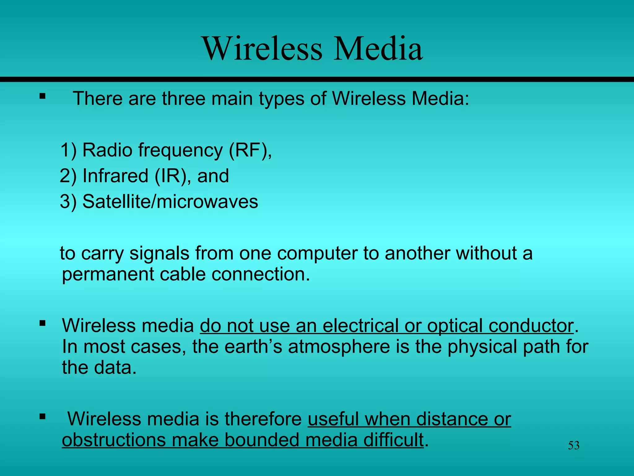 53
 There are three main types of Wireless Media:
1) Radio frequency (RF),
2) Infrared (IR), and
3) Satellite/microwaves
to carry signals from one computer to another without a
permanent cable connection.
 Wireless media do not use an electrical or optical conductor.
In most cases, the earth’s atmosphere is the physical path for
the data.
 Wireless media is therefore useful when distance or
obstructions make bounded media difficult.
Wireless Media
 