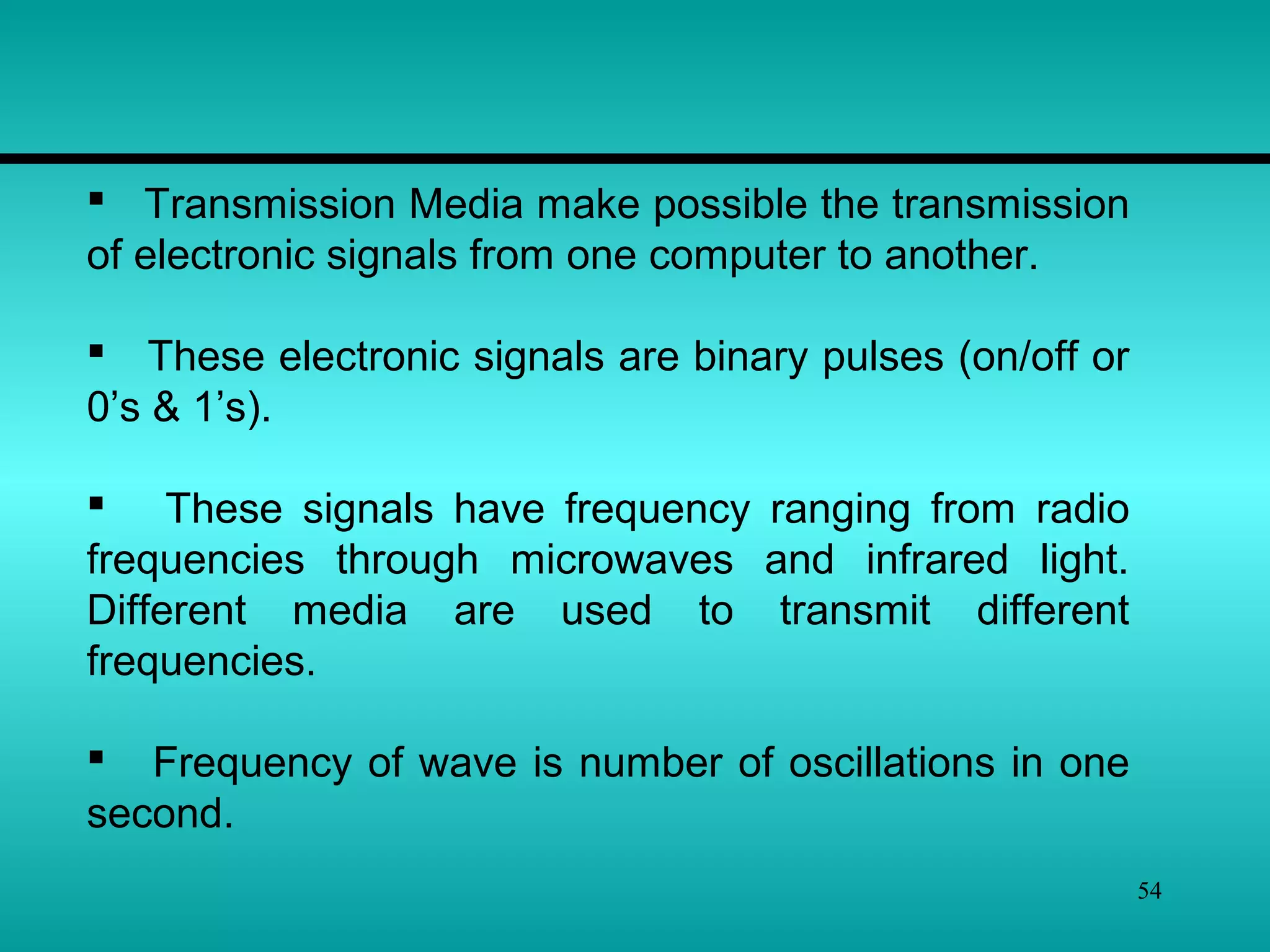 54
 Transmission Media make possible the transmission
of electronic signals from one computer to another.
 These electronic signals are binary pulses (on/off or
0’s & 1’s).
 These signals have frequency ranging from radio
frequencies through microwaves and infrared light.
Different media are used to transmit different
frequencies.
 Frequency of wave is number of oscillations in one
second.
 