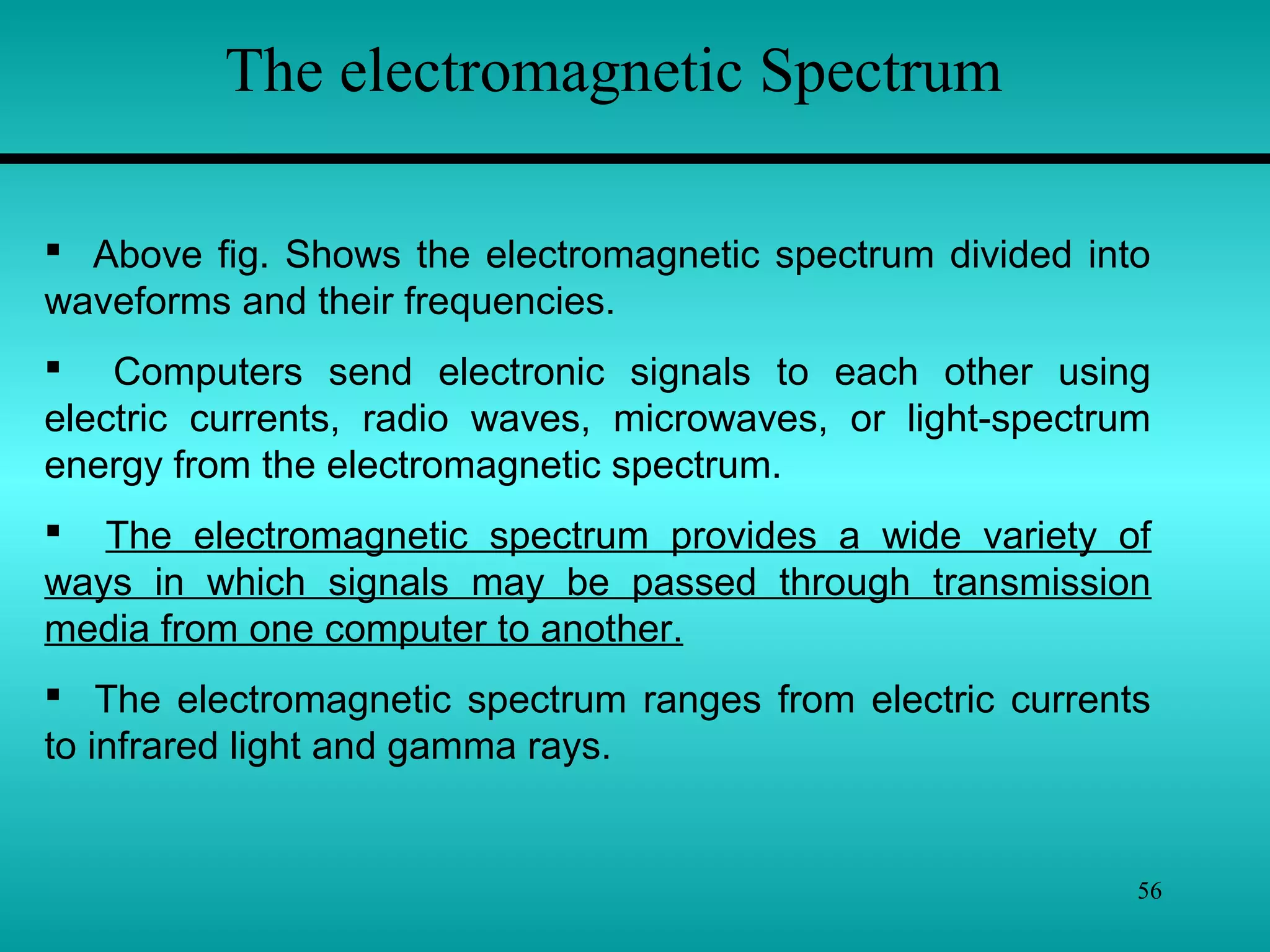 56
The electromagnetic Spectrum
 Above fig. Shows the electromagnetic spectrum divided into
waveforms and their frequencies.
 Computers send electronic signals to each other using
electric currents, radio waves, microwaves, or light-spectrum
energy from the electromagnetic spectrum.
 The electromagnetic spectrum provides a wide variety of
ways in which signals may be passed through transmission
media from one computer to another.
 The electromagnetic spectrum ranges from electric currents
to infrared light and gamma rays.
 