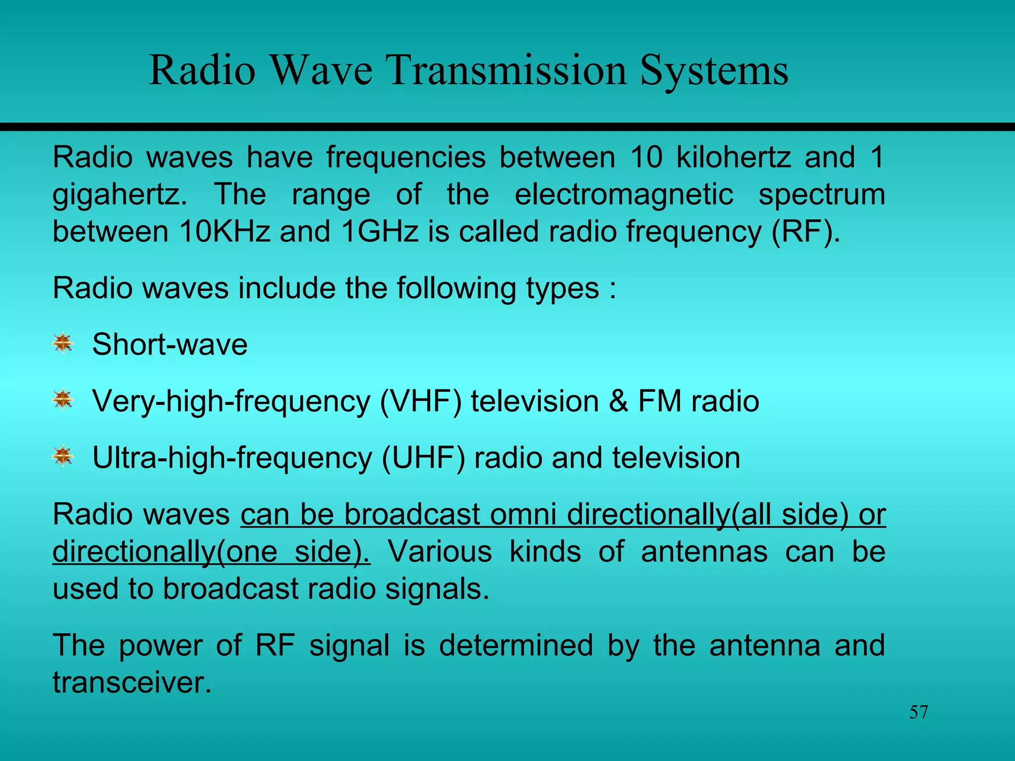 57
Radio Wave Transmission Systems
Radio waves have frequencies between 10 kilohertz and 1
gigahertz. The range of the electromagnetic spectrum
between 10KHz and 1GHz is called radio frequency (RF).
Radio waves include the following types :
Short-wave
Very-high-frequency (VHF) television & FM radio
Ultra-high-frequency (UHF) radio and television
Radio waves can be broadcast omni directionally(all side) or
directionally(one side). Various kinds of antennas can be
used to broadcast radio signals.
The power of RF signal is determined by the antenna and
transceiver.
 