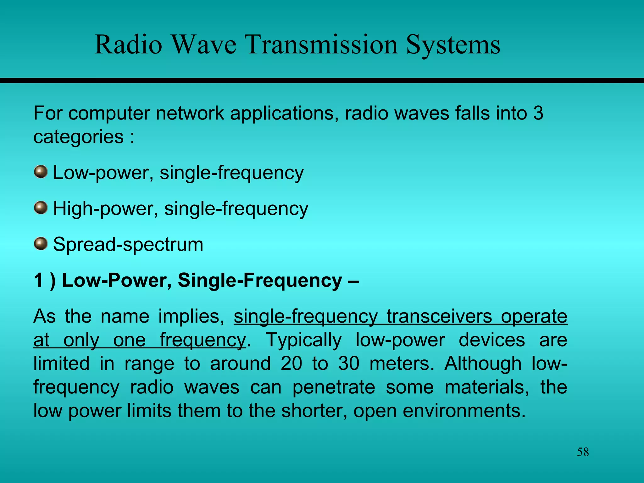 58
Radio Wave Transmission Systems
For computer network applications, radio waves falls into 3
categories :
Low-power, single-frequency
High-power, single-frequency
Spread-spectrum
1 ) Low-Power, Single-Frequency –
As the name implies, single-frequency transceivers operate
at only one frequency. Typically low-power devices are
limited in range to around 20 to 30 meters. Although low-
frequency radio waves can penetrate some materials, the
low power limits them to the shorter, open environments.
 