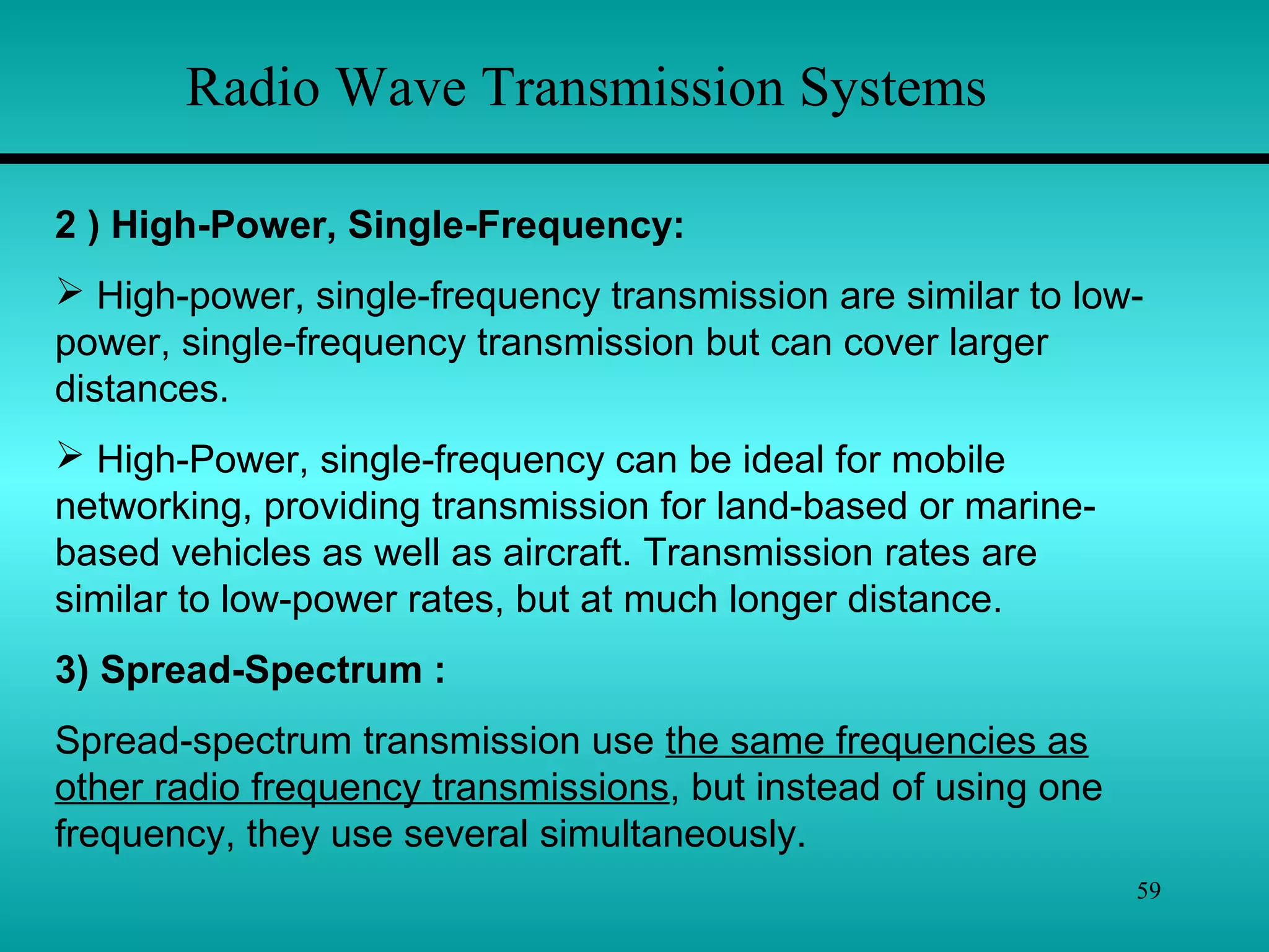 59
Radio Wave Transmission Systems
2 ) High-Power, Single-Frequency:
 High-power, single-frequency transmission are similar to low-
power, single-frequency transmission but can cover larger
distances.
 High-Power, single-frequency can be ideal for mobile
networking, providing transmission for land-based or marine-
based vehicles as well as aircraft. Transmission rates are
similar to low-power rates, but at much longer distance.
3) Spread-Spectrum :
Spread-spectrum transmission use the same frequencies as
other radio frequency transmissions, but instead of using one
frequency, they use several simultaneously.
 