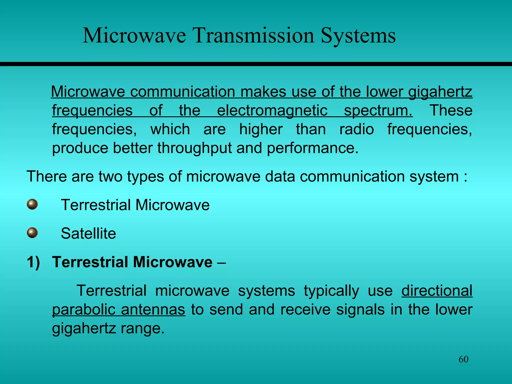 60
Microwave Transmission Systems
Microwave communication makes use of the lower gigahertz
frequencies of the electromagnetic spectrum. These
frequencies, which are higher than radio frequencies,
produce better throughput and performance.
There are two types of microwave data communication system :
Terrestrial Microwave
Satellite
1) Terrestrial Microwave –
Terrestrial microwave systems typically use directional
parabolic antennas to send and receive signals in the lower
gigahertz range.
 