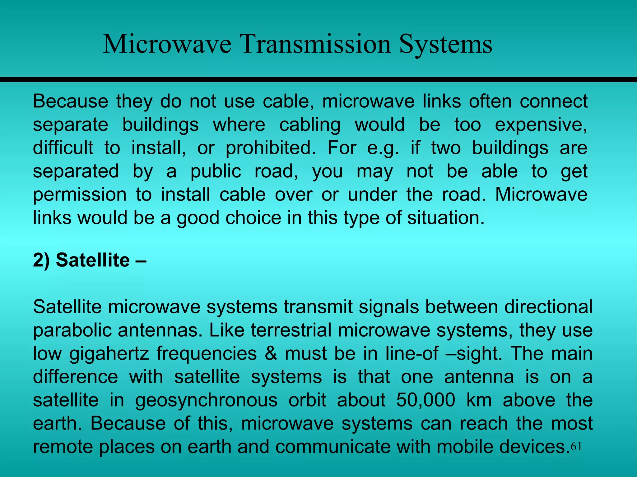 61
Because they do not use cable, microwave links often connect
separate buildings where cabling would be too expensive,
difficult to install, or prohibited. For e.g. if two buildings are
separated by a public road, you may not be able to get
permission to install cable over or under the road. Microwave
links would be a good choice in this type of situation.
Microwave Transmission Systems
2) Satellite –
Satellite microwave systems transmit signals between directional
parabolic antennas. Like terrestrial microwave systems, they use
low gigahertz frequencies & must be in line-of –sight. The main
difference with satellite systems is that one antenna is on a
satellite in geosynchronous orbit about 50,000 km above the
earth. Because of this, microwave systems can reach the most
remote places on earth and communicate with mobile devices.
 