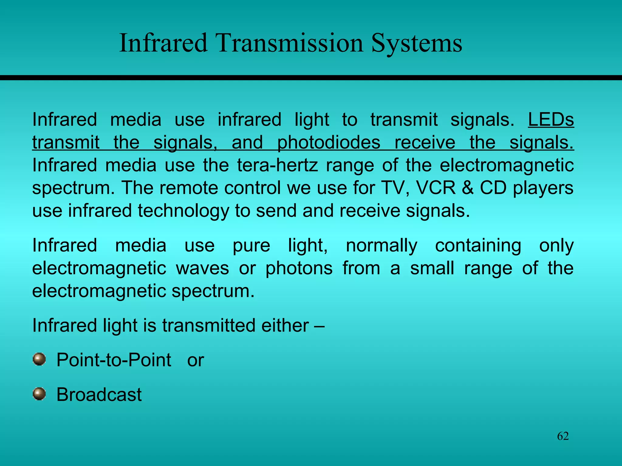 62
Infrared Transmission Systems
Infrared media use infrared light to transmit signals. LEDs
transmit the signals, and photodiodes receive the signals.
Infrared media use the tera-hertz range of the electromagnetic
spectrum. The remote control we use for TV, VCR & CD players
use infrared technology to send and receive signals.
Infrared media use pure light, normally containing only
electromagnetic waves or photons from a small range of the
electromagnetic spectrum.
Infrared light is transmitted either –
Point-to-Point or
Broadcast
 