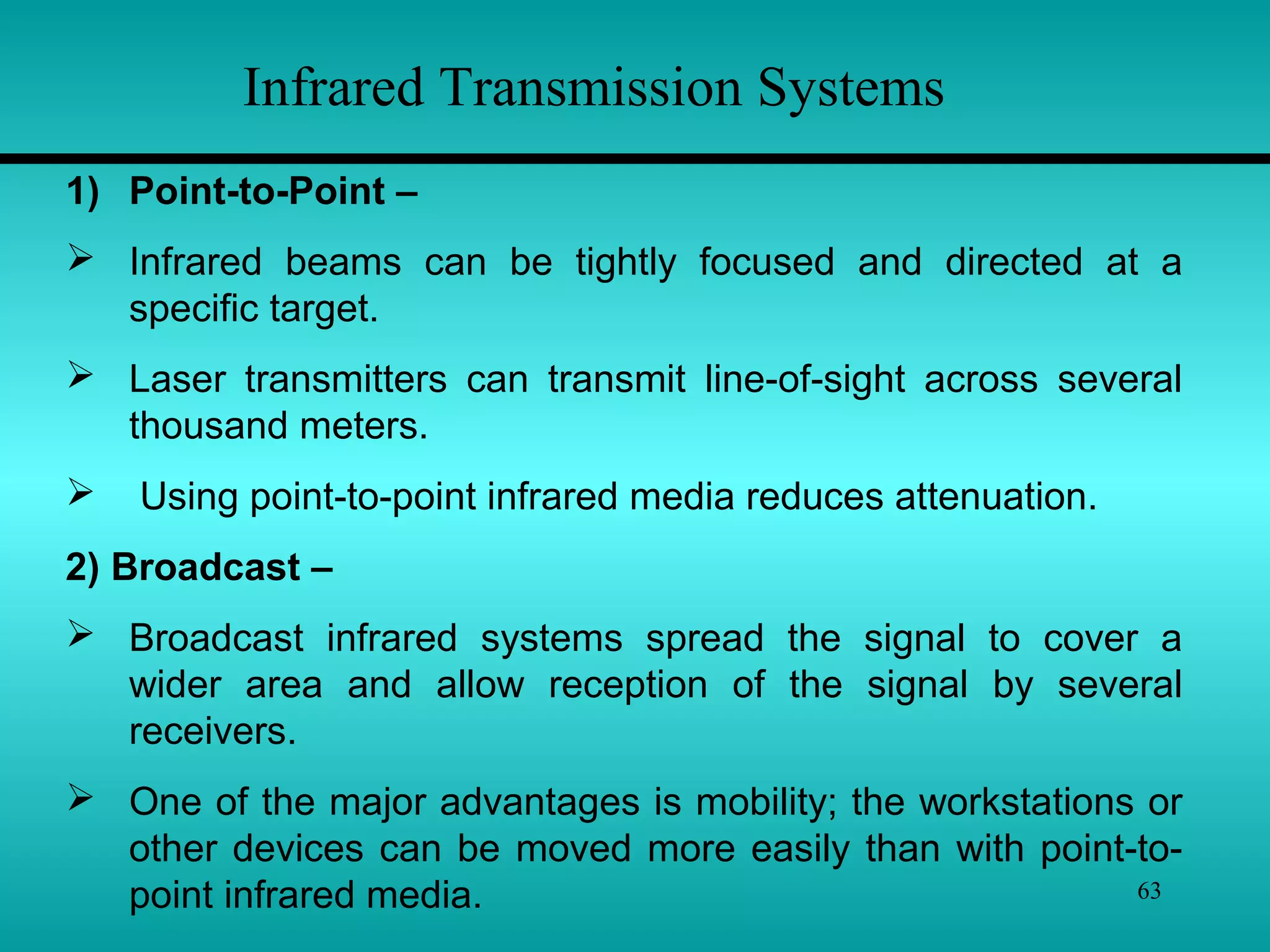 63
Infrared Transmission Systems
1) Point-to-Point –
 Infrared beams can be tightly focused and directed at a
specific target.
 Laser transmitters can transmit line-of-sight across several
thousand meters.
 Using point-to-point infrared media reduces attenuation.
2) Broadcast –
 Broadcast infrared systems spread the signal to cover a
wider area and allow reception of the signal by several
receivers.
 One of the major advantages is mobility; the workstations or
other devices can be moved more easily than with point-to-
point infrared media.
 