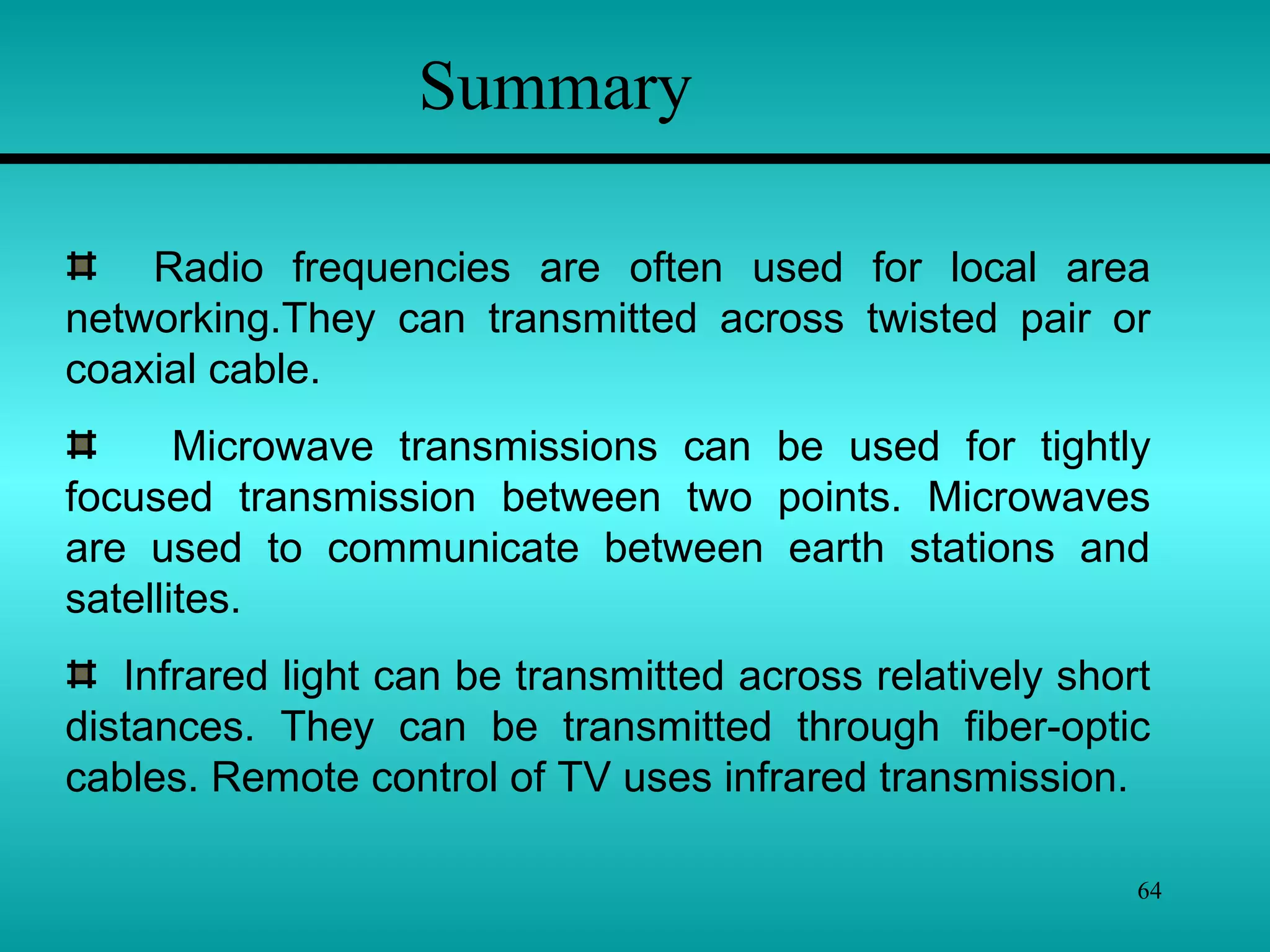 64
Radio frequencies are often used for local area
networking.They can transmitted across twisted pair or
coaxial cable.
Microwave transmissions can be used for tightly
focused transmission between two points. Microwaves
are used to communicate between earth stations and
satellites.
Infrared light can be transmitted across relatively short
distances. They can be transmitted through fiber-optic
cables. Remote control of TV uses infrared transmission.
Summary
 