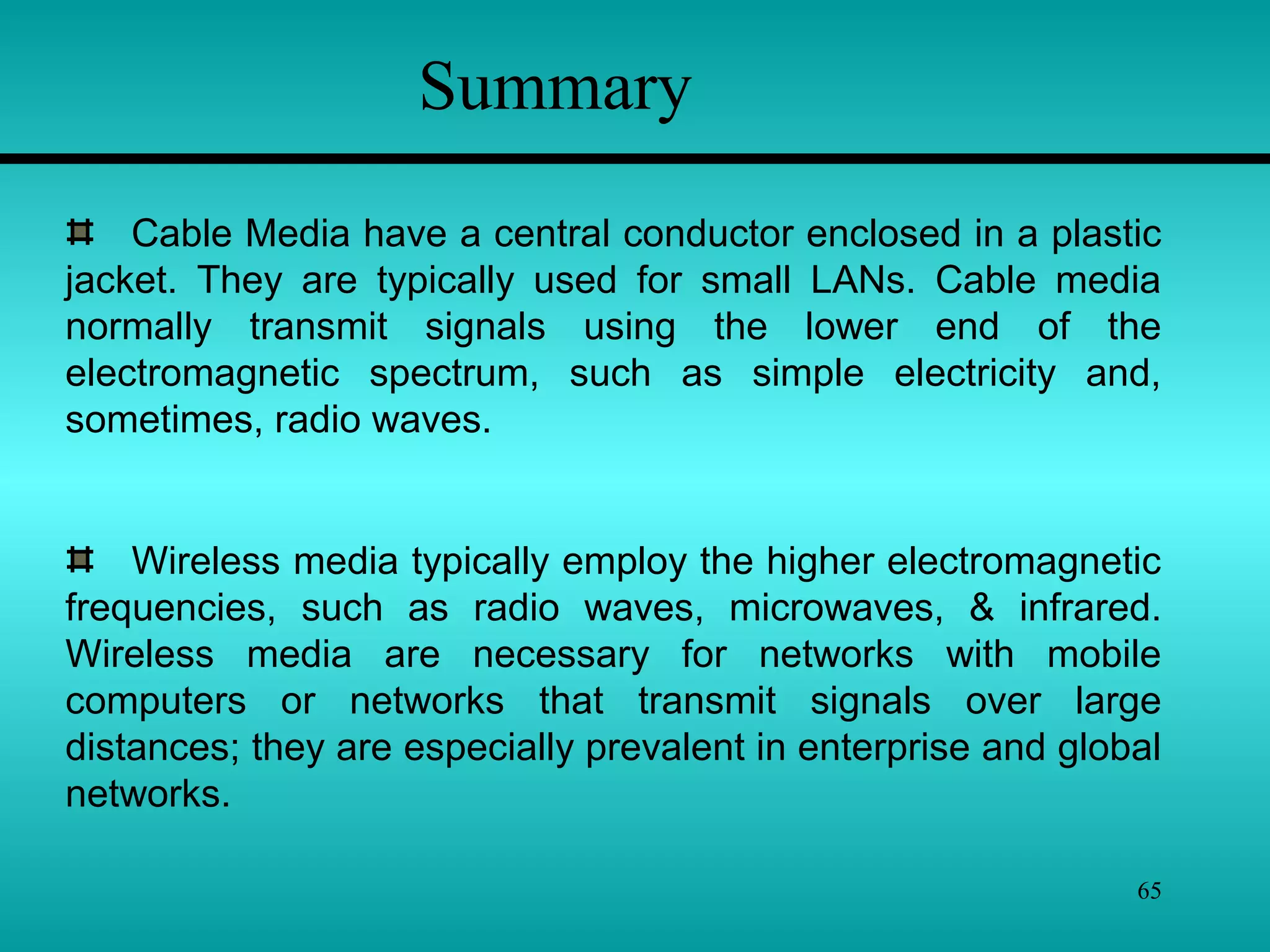 65
Summary
Cable Media have a central conductor enclosed in a plastic
jacket. They are typically used for small LANs. Cable media
normally transmit signals using the lower end of the
electromagnetic spectrum, such as simple electricity and,
sometimes, radio waves.
Wireless media typically employ the higher electromagnetic
frequencies, such as radio waves, microwaves, & infrared.
Wireless media are necessary for networks with mobile
computers or networks that transmit signals over large
distances; they are especially prevalent in enterprise and global
networks.
 
