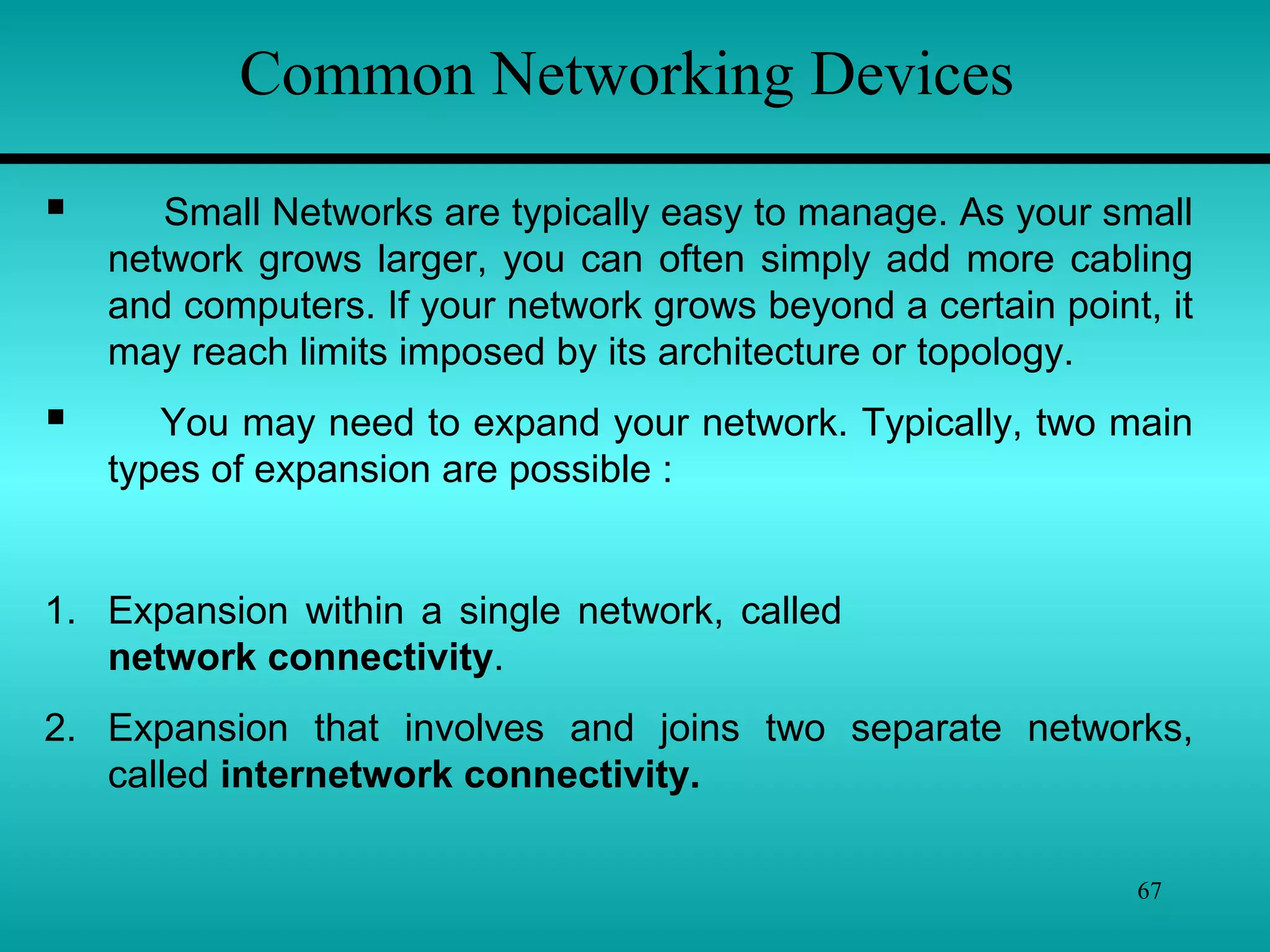 67
Common Networking Devices
 Small Networks are typically easy to manage. As your small
network grows larger, you can often simply add more cabling
and computers. If your network grows beyond a certain point, it
may reach limits imposed by its architecture or topology.
 You may need to expand your network. Typically, two main
types of expansion are possible :
1. Expansion within a single network, called
network connectivity.
2. Expansion that involves and joins two separate networks,
called internetwork connectivity.
 
