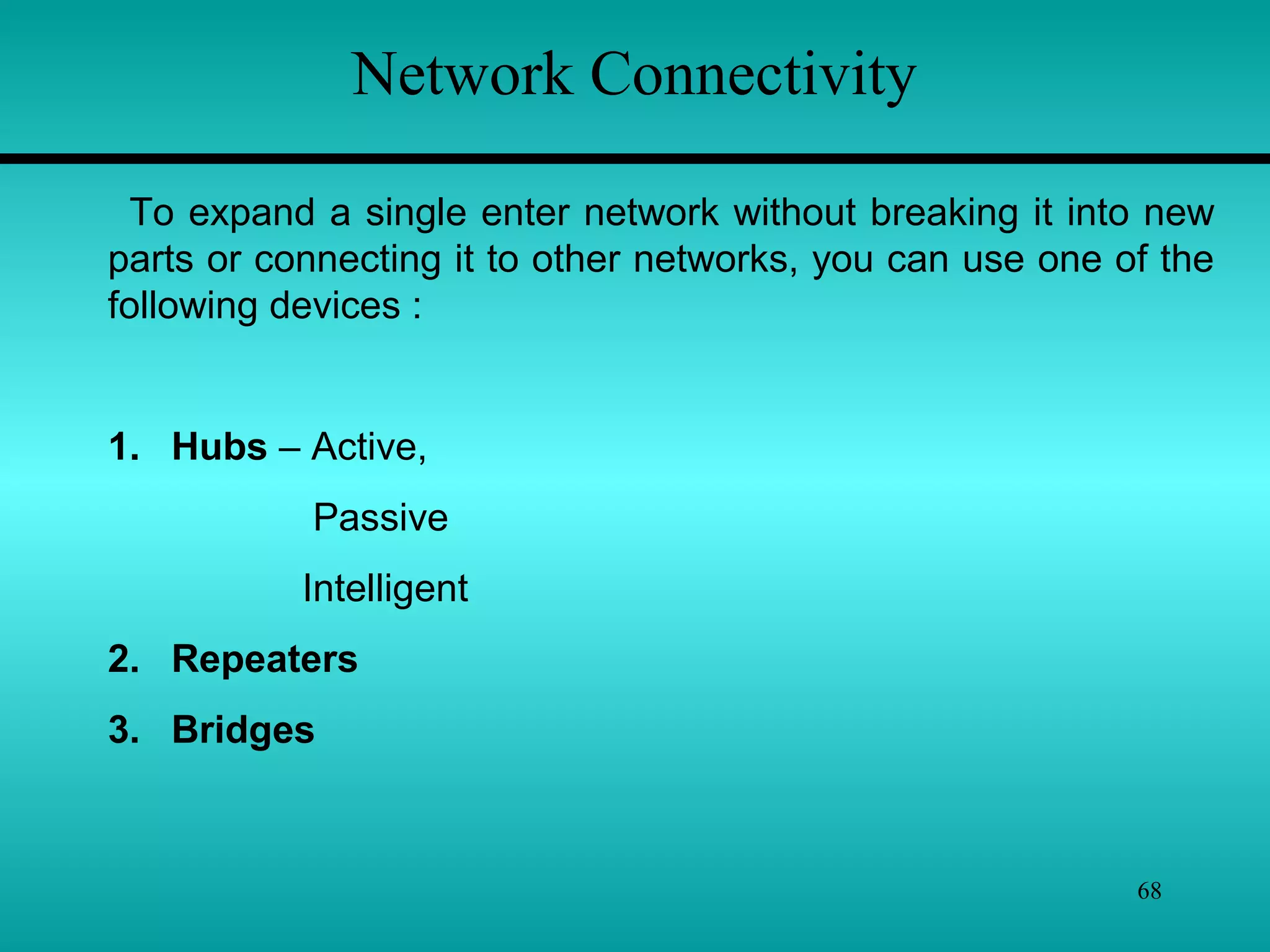 68
Network Connectivity
To expand a single enter network without breaking it into new
parts or connecting it to other networks, you can use one of the
following devices :
1. Hubs – Active,
Passive
Intelligent
2. Repeaters
3. Bridges
 