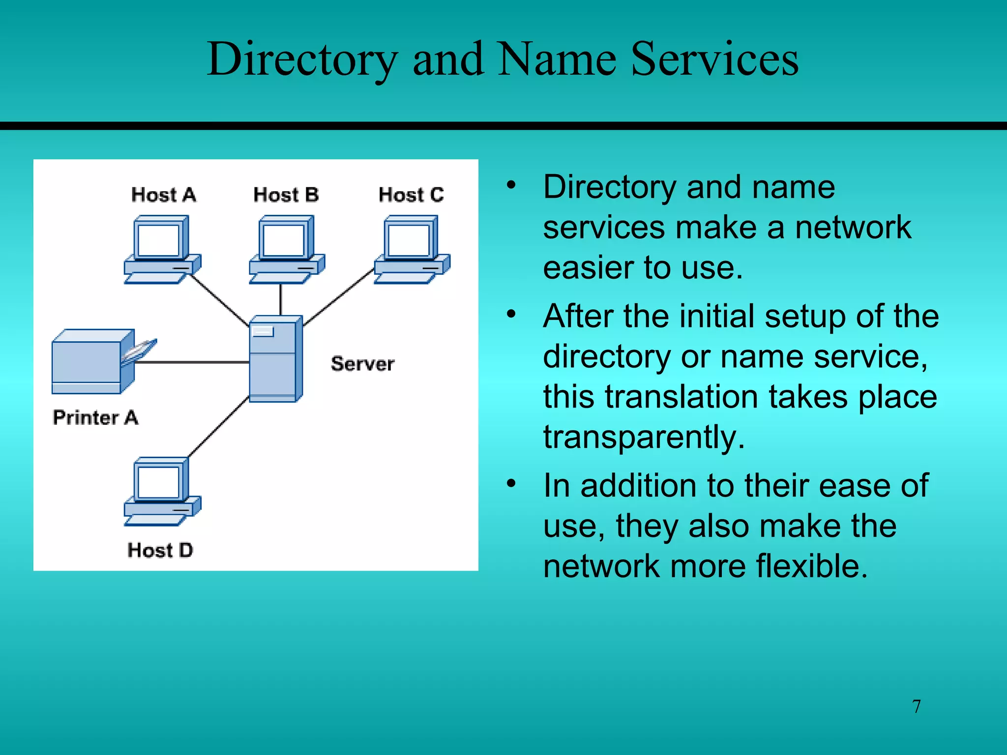 7
Directory and Name Services
• Directory and name
services make a network
easier to use.
• After the initial setup of the
directory or name service,
this translation takes place
transparently.
• In addition to their ease of
use, they also make the
network more flexible.
 