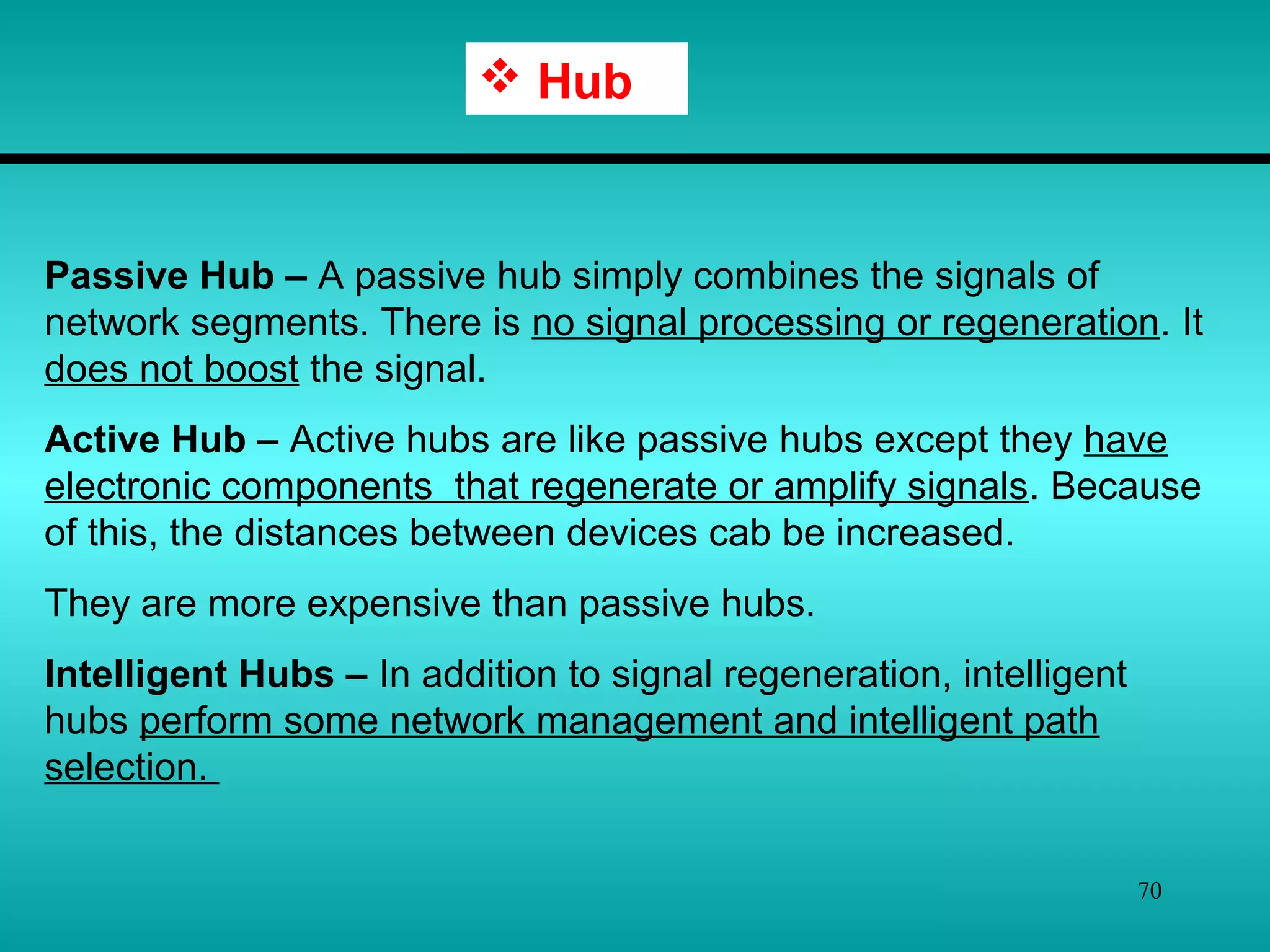 70
 Hub
Passive Hub – A passive hub simply combines the signals of
network segments. There is no signal processing or regeneration. It
does not boost the signal.
Active Hub – Active hubs are like passive hubs except they have
electronic components that regenerate or amplify signals. Because
of this, the distances between devices cab be increased.
They are more expensive than passive hubs.
Intelligent Hubs – In addition to signal regeneration, intelligent
hubs perform some network management and intelligent path
selection.
 