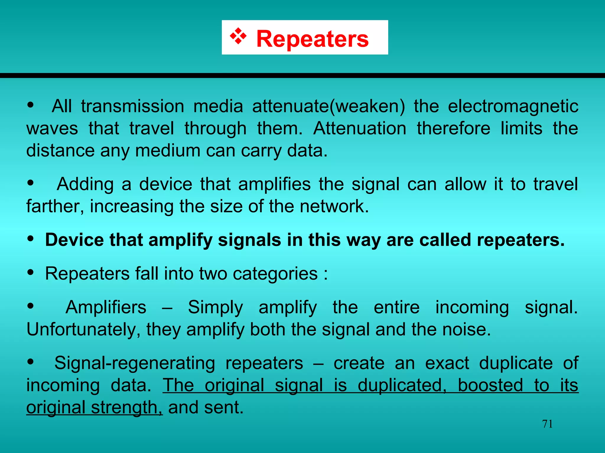 71
 Repeaters
• All transmission media attenuate(weaken) the electromagnetic
waves that travel through them. Attenuation therefore limits the
distance any medium can carry data.
• Adding a device that amplifies the signal can allow it to travel
farther, increasing the size of the network.
• Device that amplify signals in this way are called repeaters.
• Repeaters fall into two categories :
• Amplifiers – Simply amplify the entire incoming signal.
Unfortunately, they amplify both the signal and the noise.
• Signal-regenerating repeaters – create an exact duplicate of
incoming data. The original signal is duplicated, boosted to its
original strength, and sent.
 