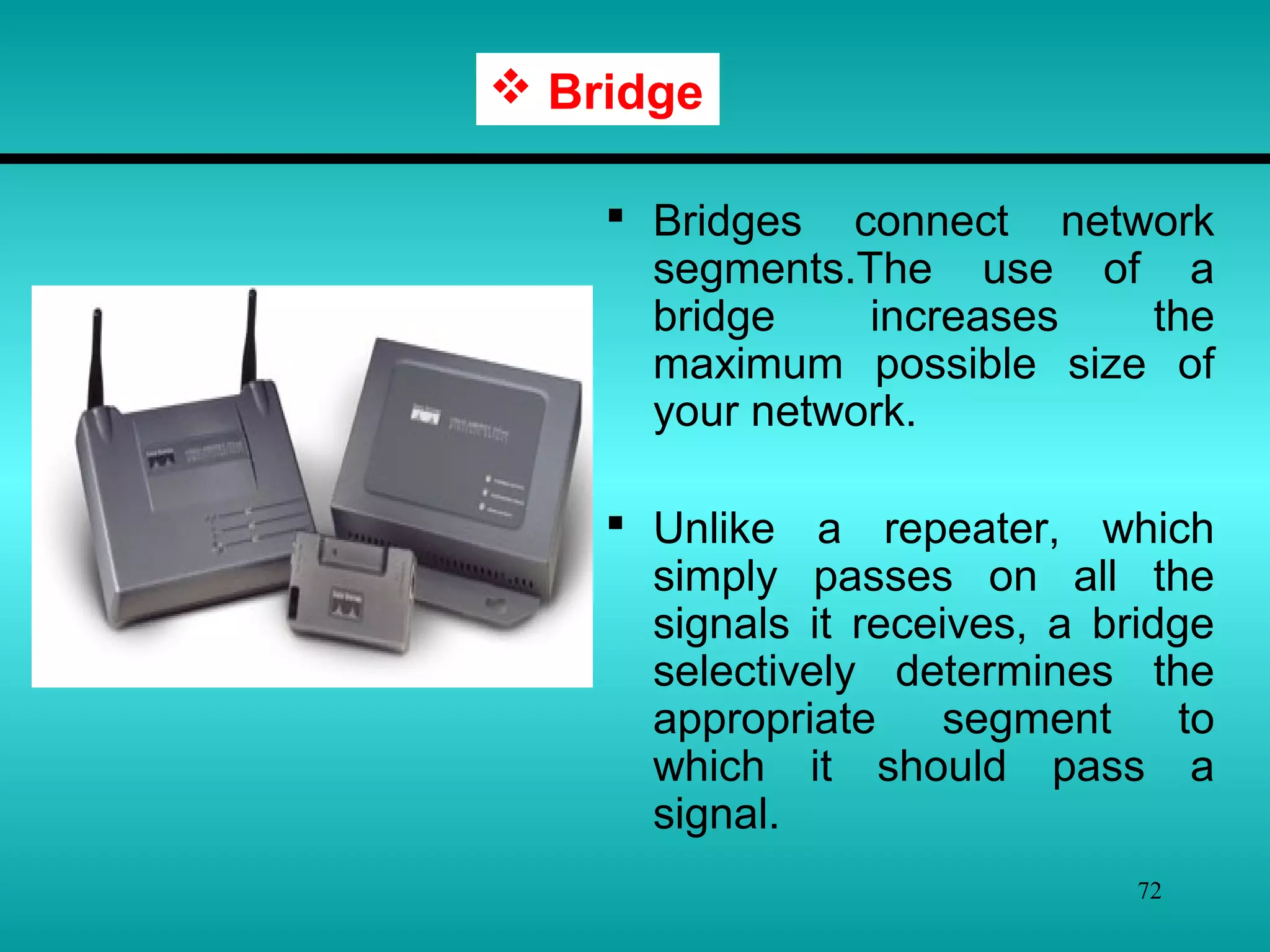72
 Bridges connect network
segments.The use of a
bridge increases the
maximum possible size of
your network.
 Unlike a repeater, which
simply passes on all the
signals it receives, a bridge
selectively determines the
appropriate segment to
which it should pass a
signal.
 Bridge
 