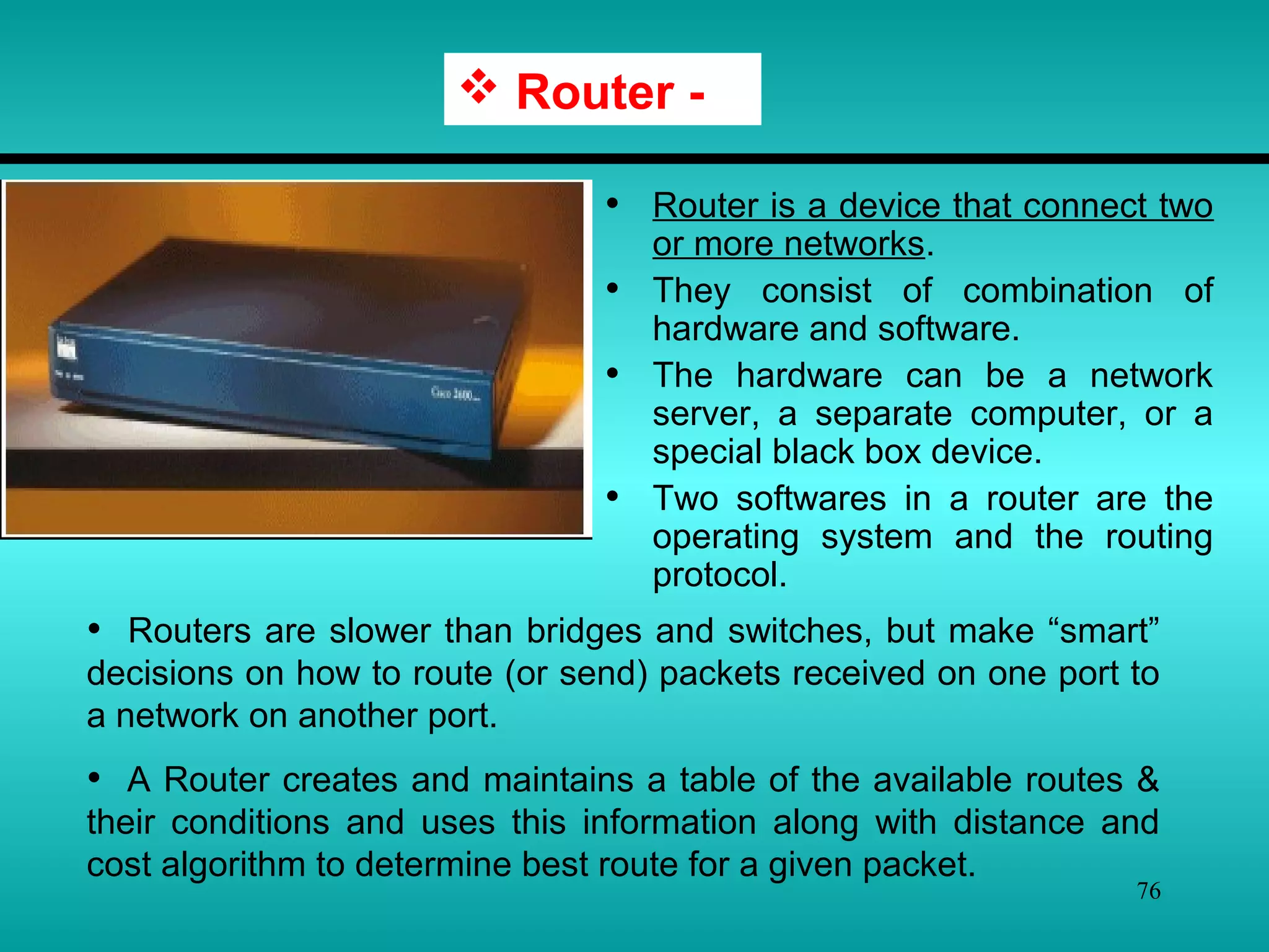 76
• Router is a device that connect two
or more networks.
• They consist of combination of
hardware and software.
• The hardware can be a network
server, a separate computer, or a
special black box device.
• Two softwares in a router are the
operating system and the routing
protocol.
 Router -
• Routers are slower than bridges and switches, but make “smart”
decisions on how to route (or send) packets received on one port to
a network on another port.
• A Router creates and maintains a table of the available routes &
their conditions and uses this information along with distance and
cost algorithm to determine best route for a given packet.
 