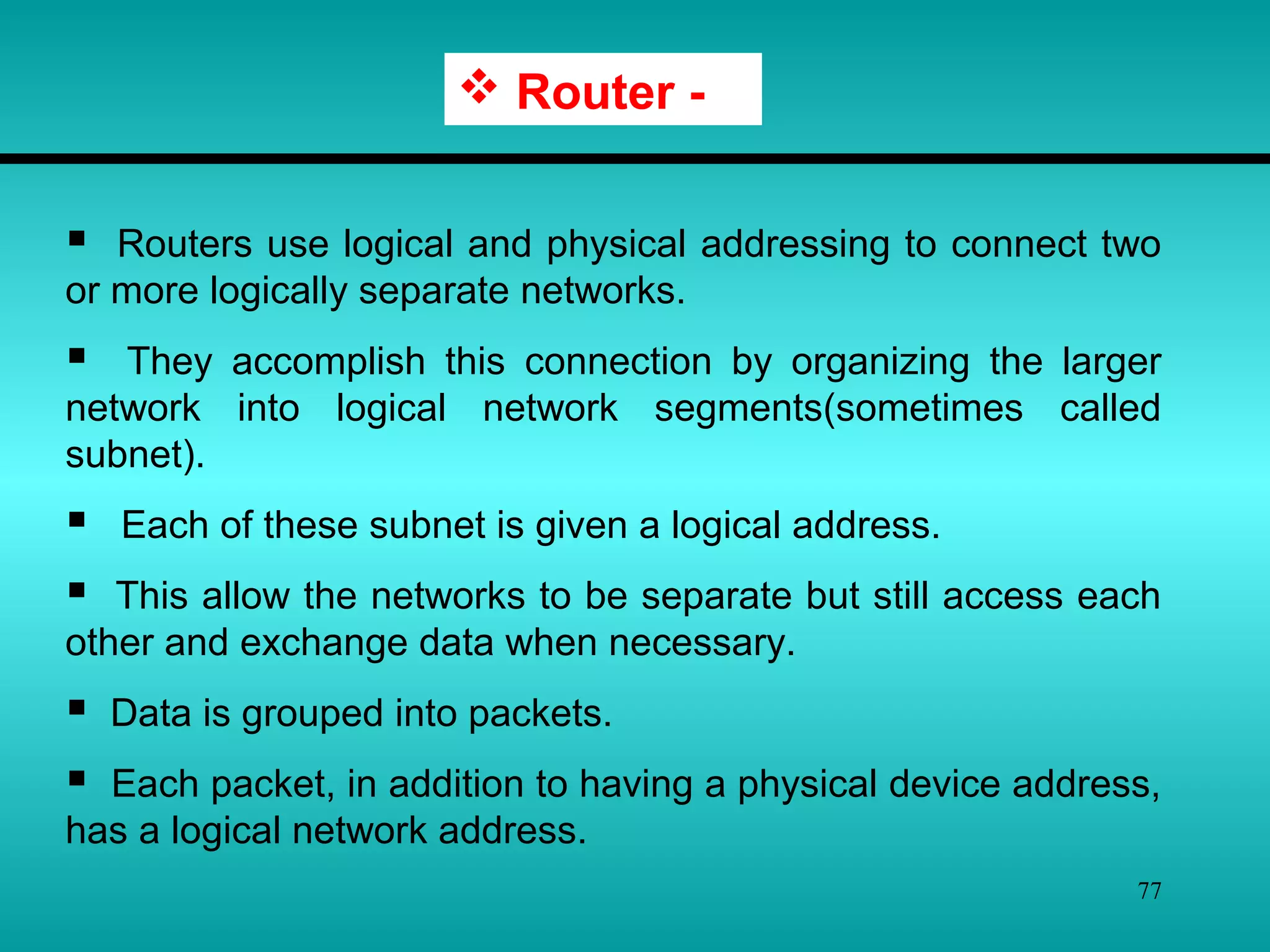 77
 Router -
 Routers use logical and physical addressing to connect two
or more logically separate networks.
 They accomplish this connection by organizing the larger
network into logical network segments(sometimes called
subnet).
 Each of these subnet is given a logical address.
 This allow the networks to be separate but still access each
other and exchange data when necessary.
 Data is grouped into packets.
 Each packet, in addition to having a physical device address,
has a logical network address.
 