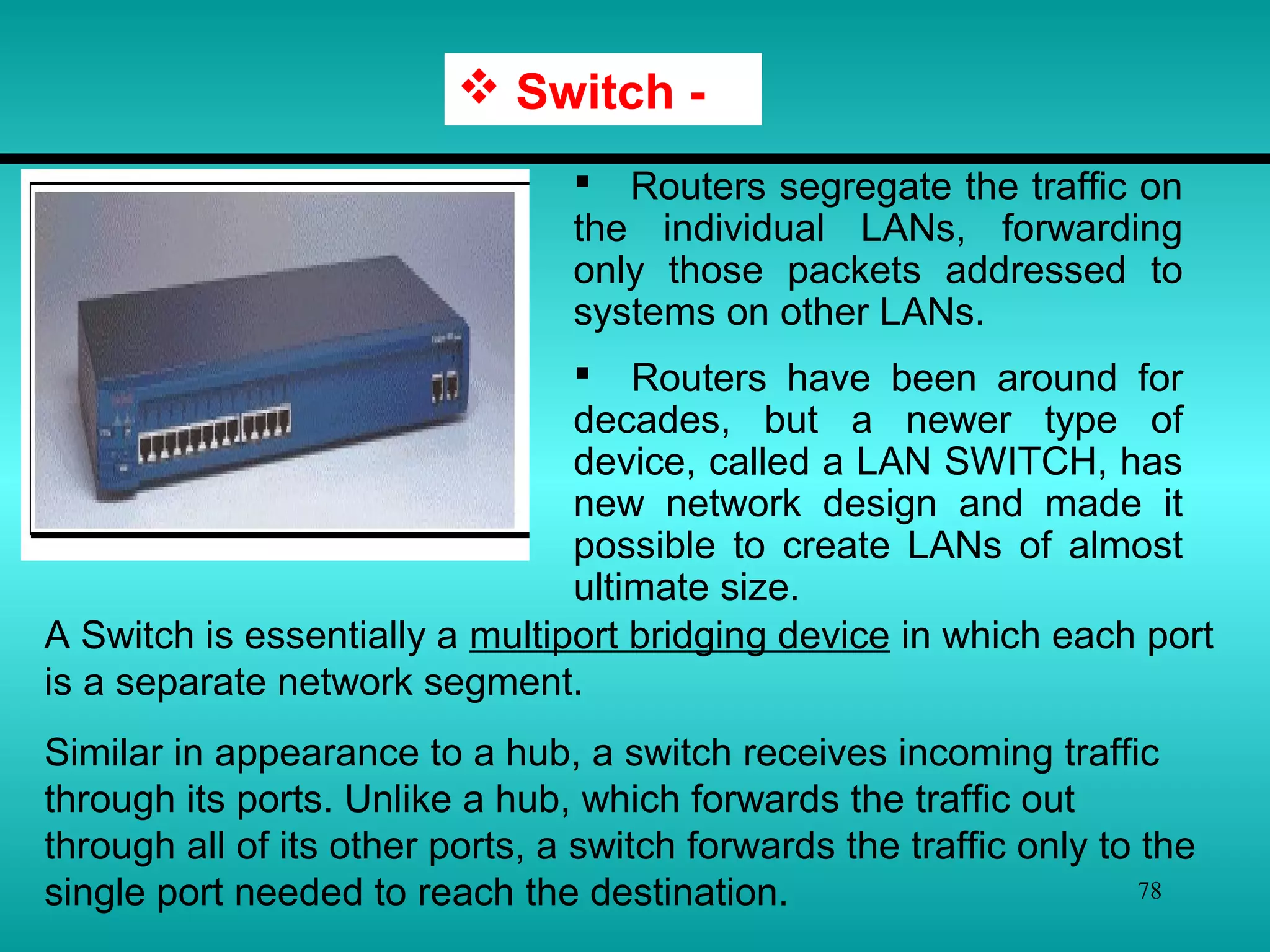 78
 Routers segregate the traffic on
the individual LANs, forwarding
only those packets addressed to
systems on other LANs.
 Routers have been around for
decades, but a newer type of
device, called a LAN SWITCH, has
new network design and made it
possible to create LANs of almost
ultimate size.
 Switch -
A Switch is essentially a multiport bridging device in which each port
is a separate network segment.
Similar in appearance to a hub, a switch receives incoming traffic
through its ports. Unlike a hub, which forwards the traffic out
through all of its other ports, a switch forwards the traffic only to the
single port needed to reach the destination.
 
