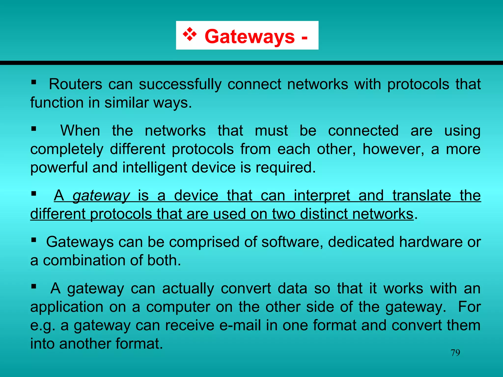 79
 Gateways -
 Routers can successfully connect networks with protocols that
function in similar ways.
 When the networks that must be connected are using
completely different protocols from each other, however, a more
powerful and intelligent device is required.
 A gateway is a device that can interpret and translate the
different protocols that are used on two distinct networks.
 Gateways can be comprised of software, dedicated hardware or
a combination of both.
 A gateway can actually convert data so that it works with an
application on a computer on the other side of the gateway. For
e.g. a gateway can receive e-mail in one format and convert them
into another format.
 