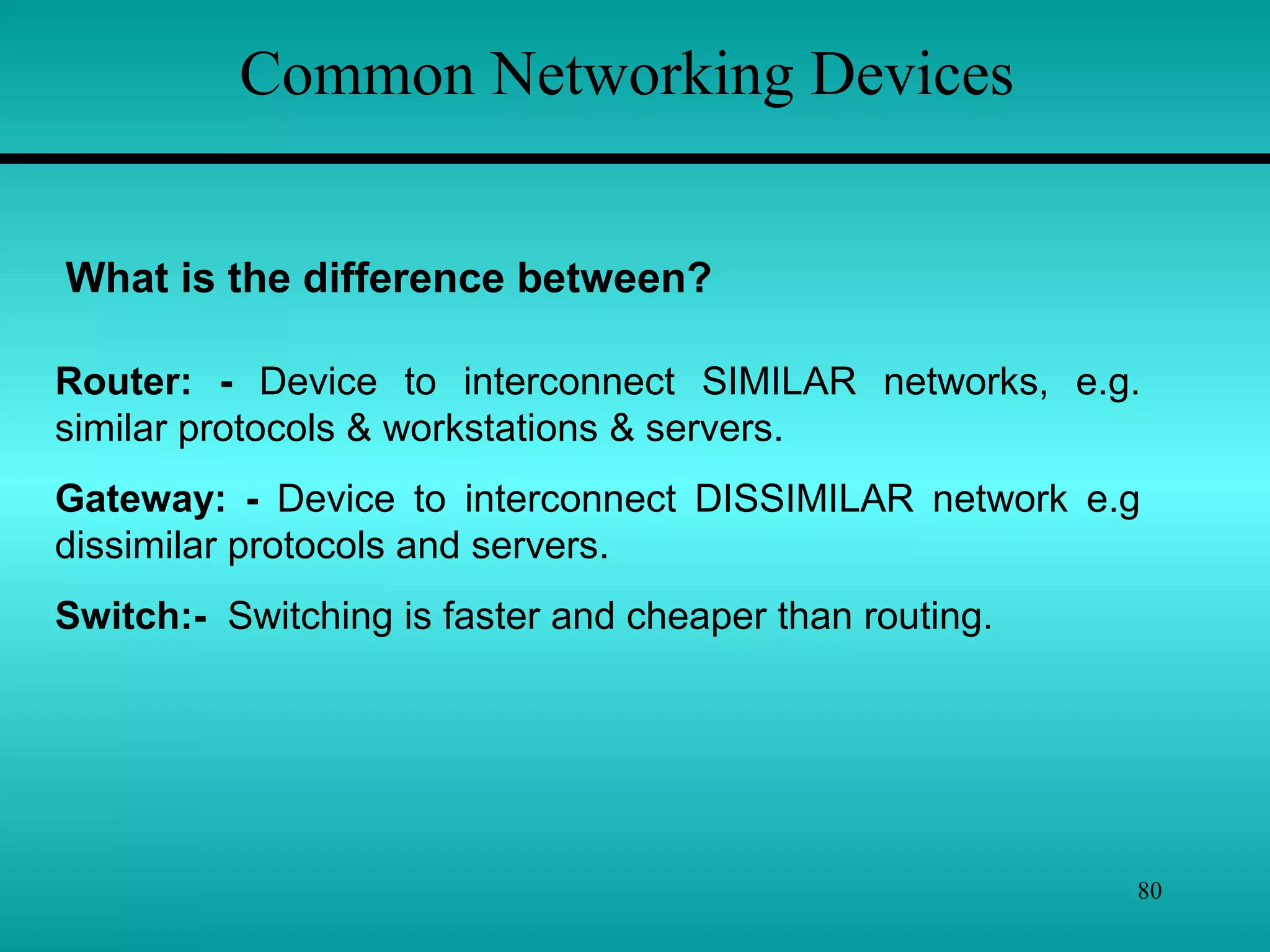 80
What is the difference between?
Router: - Device to interconnect SIMILAR networks, e.g.
similar protocols & workstations & servers.
Gateway: - Device to interconnect DISSIMILAR network e.g
dissimilar protocols and servers.
Switch:- Switching is faster and cheaper than routing.
Common Networking Devices
 