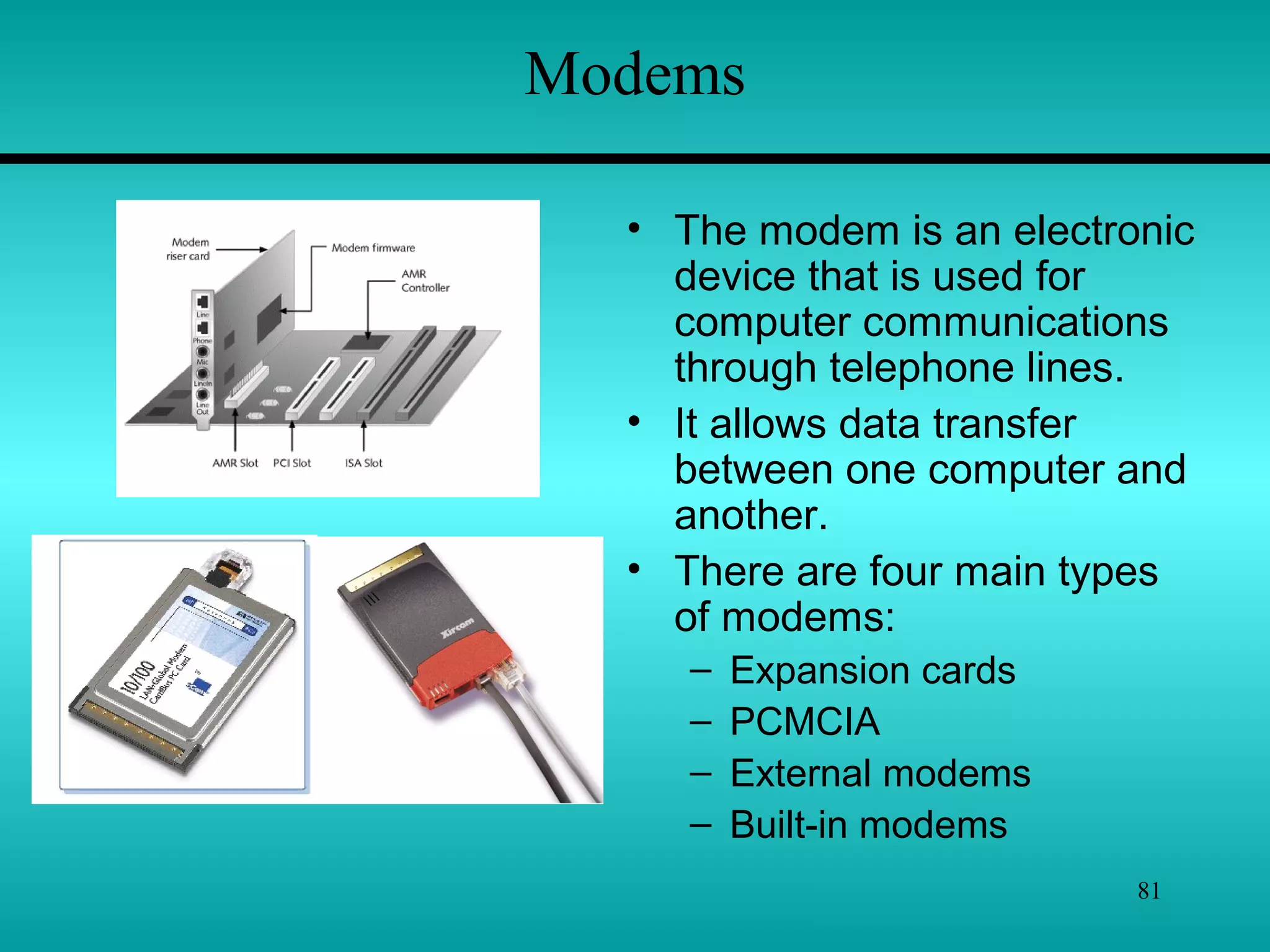 81
Modems
• The modem is an electronic
device that is used for
computer communications
through telephone lines.
• It allows data transfer
between one computer and
another.
• There are four main types
of modems:
– Expansion cards
– PCMCIA
– External modems
– Built-in modems
 