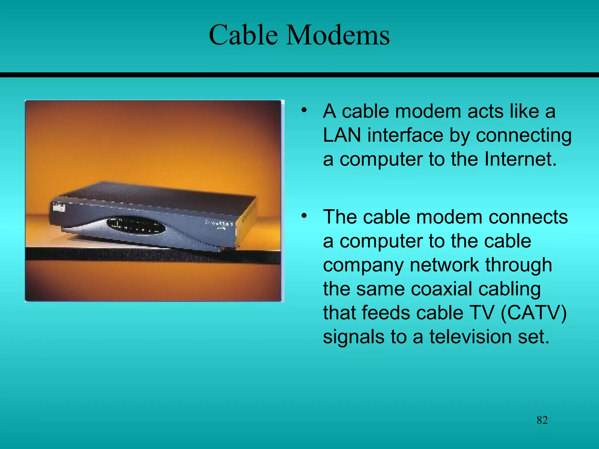 82
Cable Modems
• A cable modem acts like a
LAN interface by connecting
a computer to the Internet.
• The cable modem connects
a computer to the cable
company network through
the same coaxial cabling
that feeds cable TV (CATV)
signals to a television set.
 