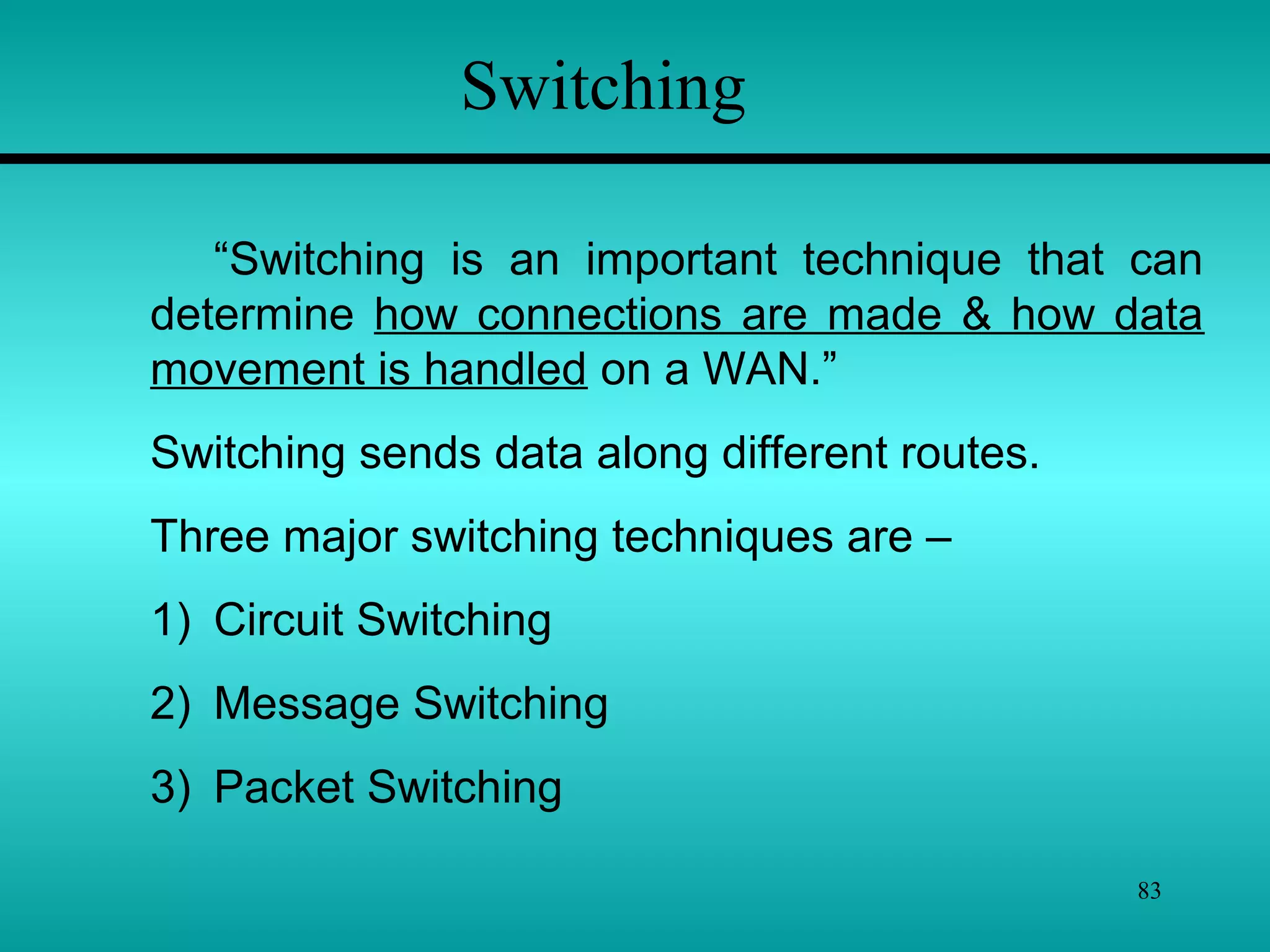 83
Switching
“Switching is an important technique that can
determine how connections are made & how data
movement is handled on a WAN.”
Switching sends data along different routes.
Three major switching techniques are –
1) Circuit Switching
2) Message Switching
3) Packet Switching
 
