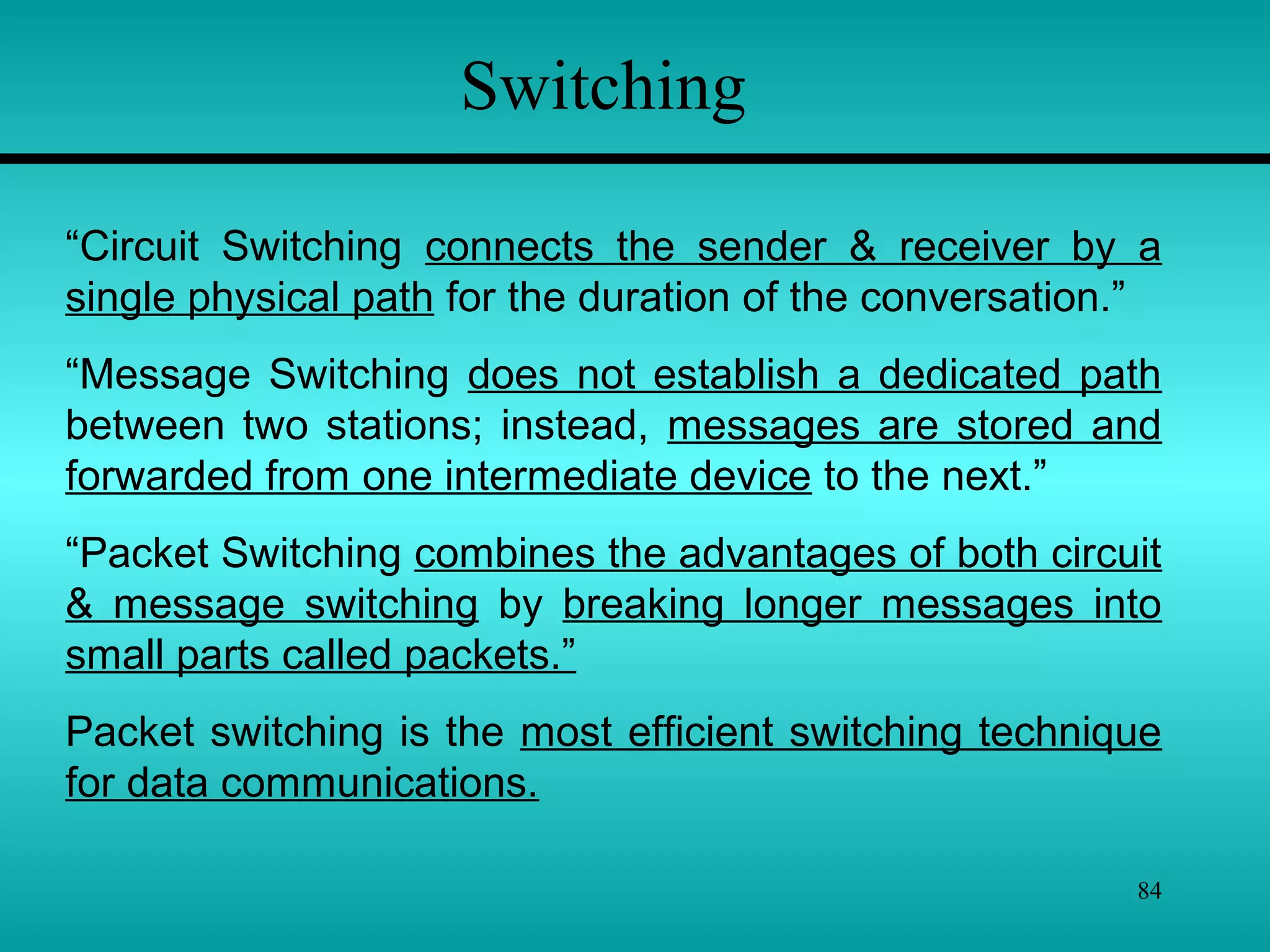 84
Switching
“Circuit Switching connects the sender & receiver by a
single physical path for the duration of the conversation.”
“Message Switching does not establish a dedicated path
between two stations; instead, messages are stored and
forwarded from one intermediate device to the next.”
“Packet Switching combines the advantages of both circuit
& message switching by breaking longer messages into
small parts called packets.”
Packet switching is the most efficient switching technique
for data communications.
 