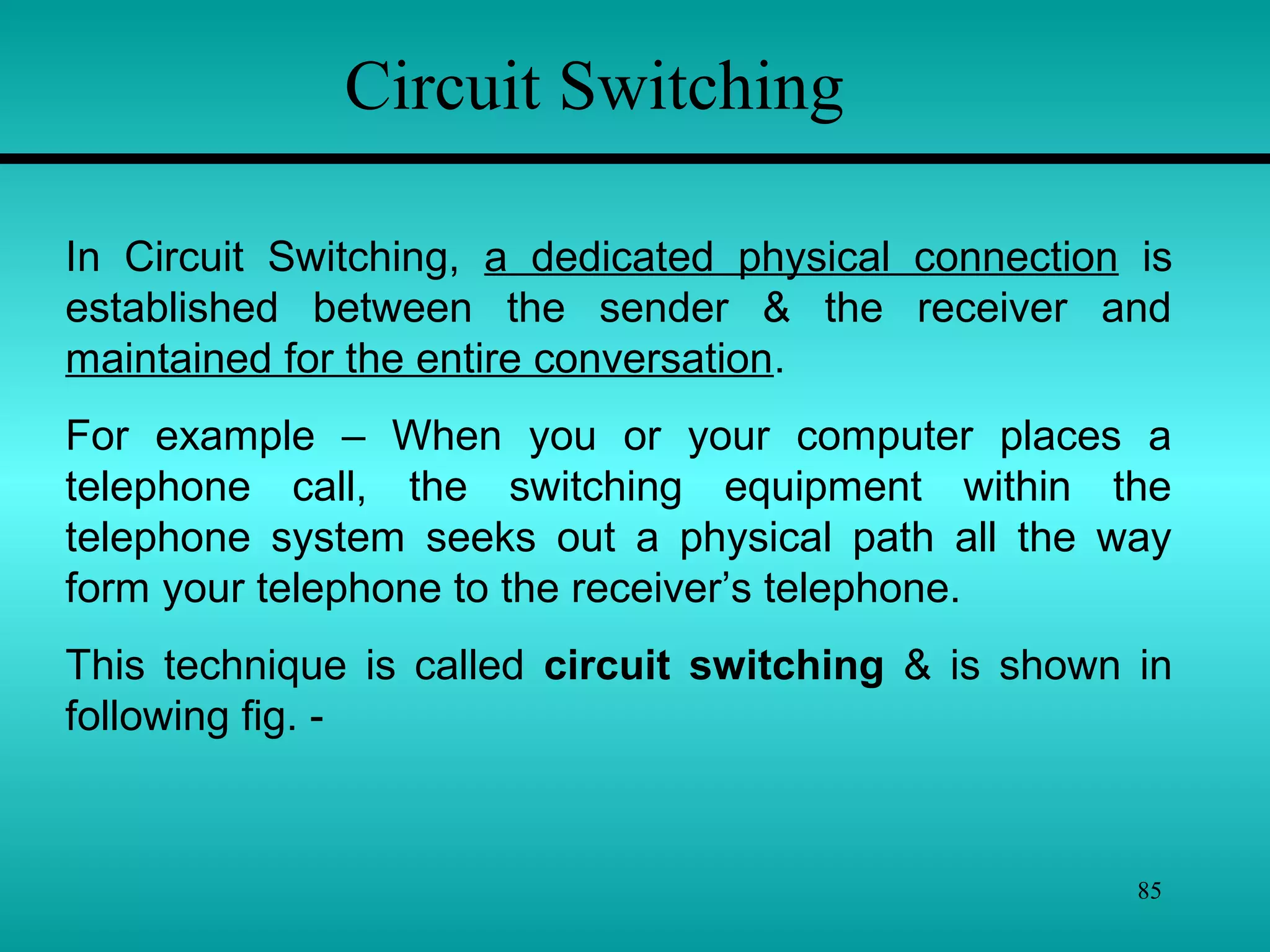 85
Circuit Switching
In Circuit Switching, a dedicated physical connection is
established between the sender & the receiver and
maintained for the entire conversation.
For example – When you or your computer places a
telephone call, the switching equipment within the
telephone system seeks out a physical path all the way
form your telephone to the receiver’s telephone.
This technique is called circuit switching & is shown in
following fig. -
 