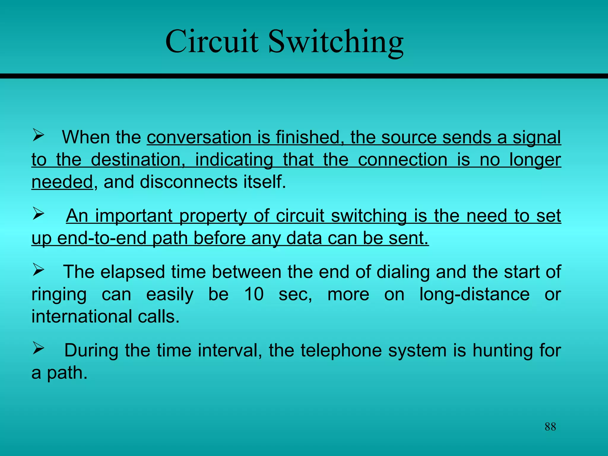 88
 When the conversation is finished, the source sends a signal
to the destination, indicating that the connection is no longer
needed, and disconnects itself.
 An important property of circuit switching is the need to set
up end-to-end path before any data can be sent.
 The elapsed time between the end of dialing and the start of
ringing can easily be 10 sec, more on long-distance or
international calls.
 During the time interval, the telephone system is hunting for
a path.
Circuit Switching
 