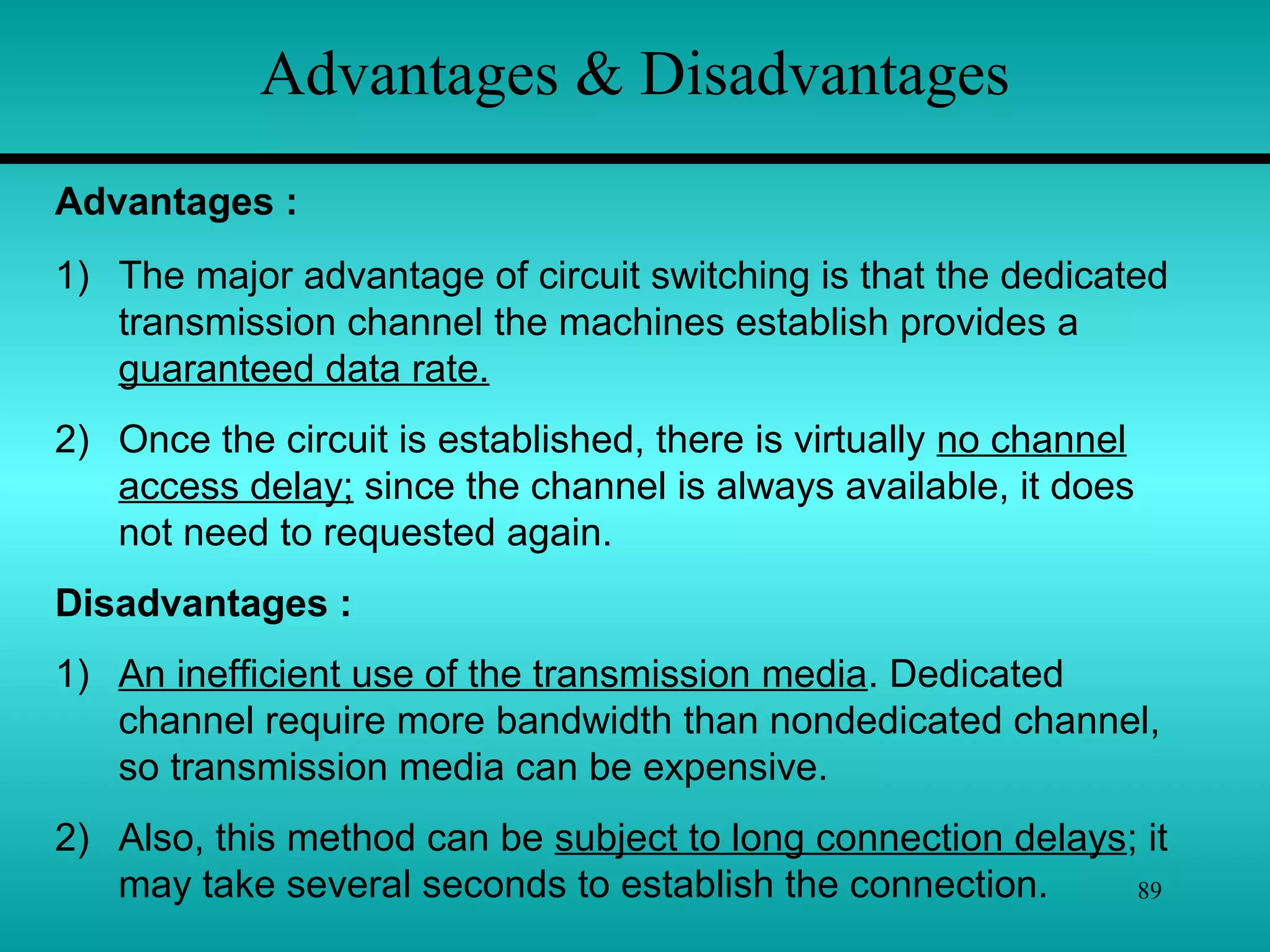 89
Advantages & Disadvantages
1) The major advantage of circuit switching is that the dedicated
transmission channel the machines establish provides a
guaranteed data rate.
2) Once the circuit is established, there is virtually no channel
access delay; since the channel is always available, it does
not need to requested again.
Disadvantages :
1) An inefficient use of the transmission media. Dedicated
channel require more bandwidth than nondedicated channel,
so transmission media can be expensive.
2) Also, this method can be subject to long connection delays; it
may take several seconds to establish the connection.
Advantages :
 