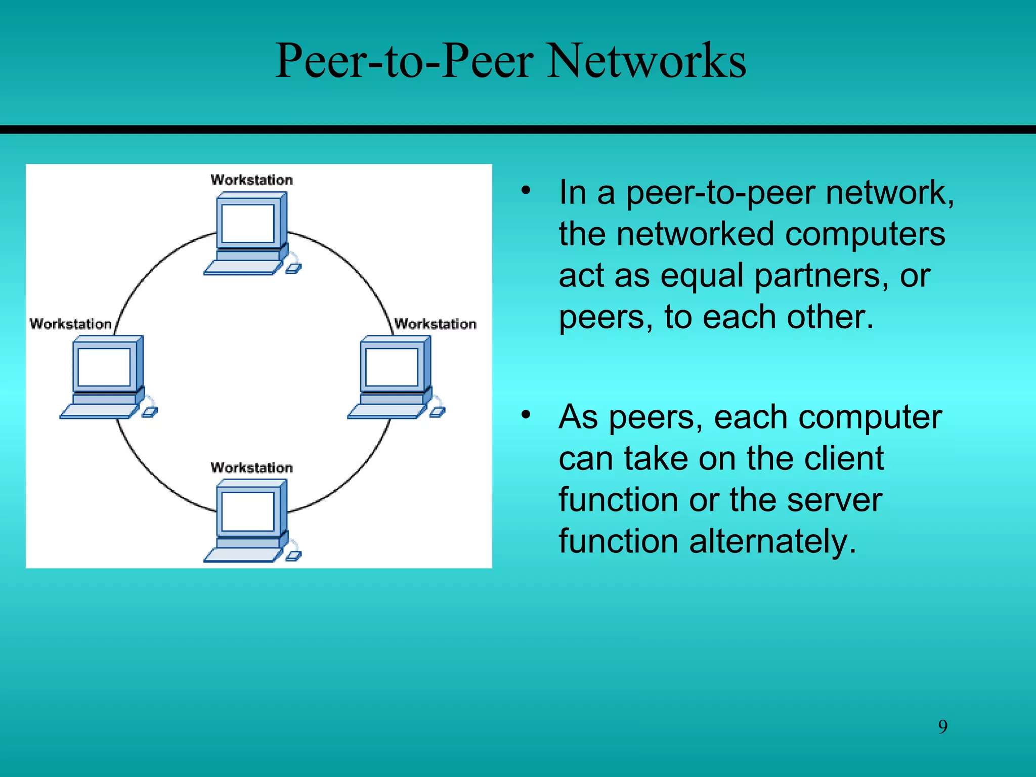 9
Peer-to-Peer Networks
• In a peer-to-peer network,
the networked computers
act as equal partners, or
peers, to each other.
• As peers, each computer
can take on the client
function or the server
function alternately.
 