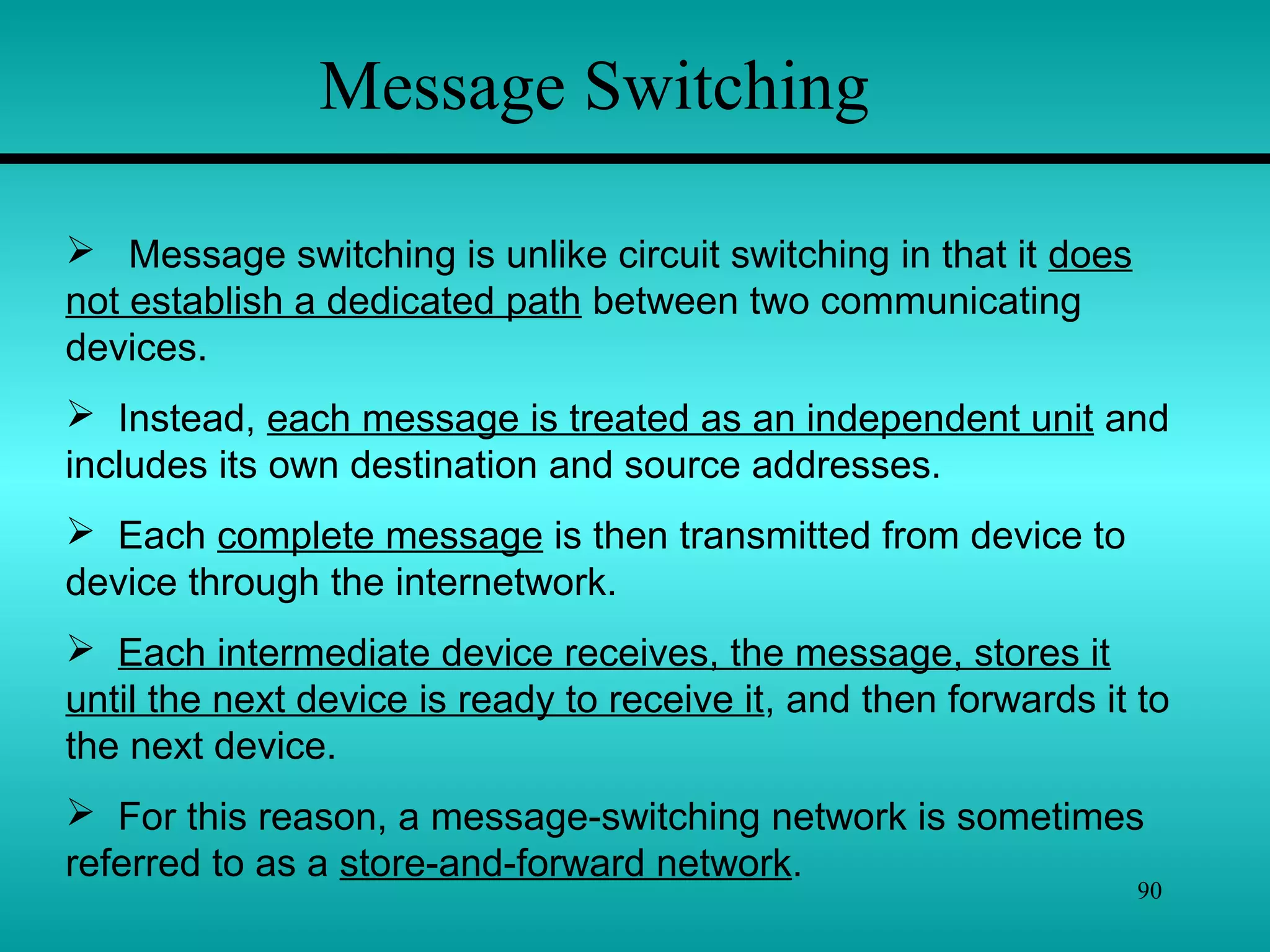 90
Message Switching
 Message switching is unlike circuit switching in that it does
not establish a dedicated path between two communicating
devices.
 Instead, each message is treated as an independent unit and
includes its own destination and source addresses.
 Each complete message is then transmitted from device to
device through the internetwork.
 Each intermediate device receives, the message, stores it
until the next device is ready to receive it, and then forwards it to
the next device.
 For this reason, a message-switching network is sometimes
referred to as a store-and-forward network.
 