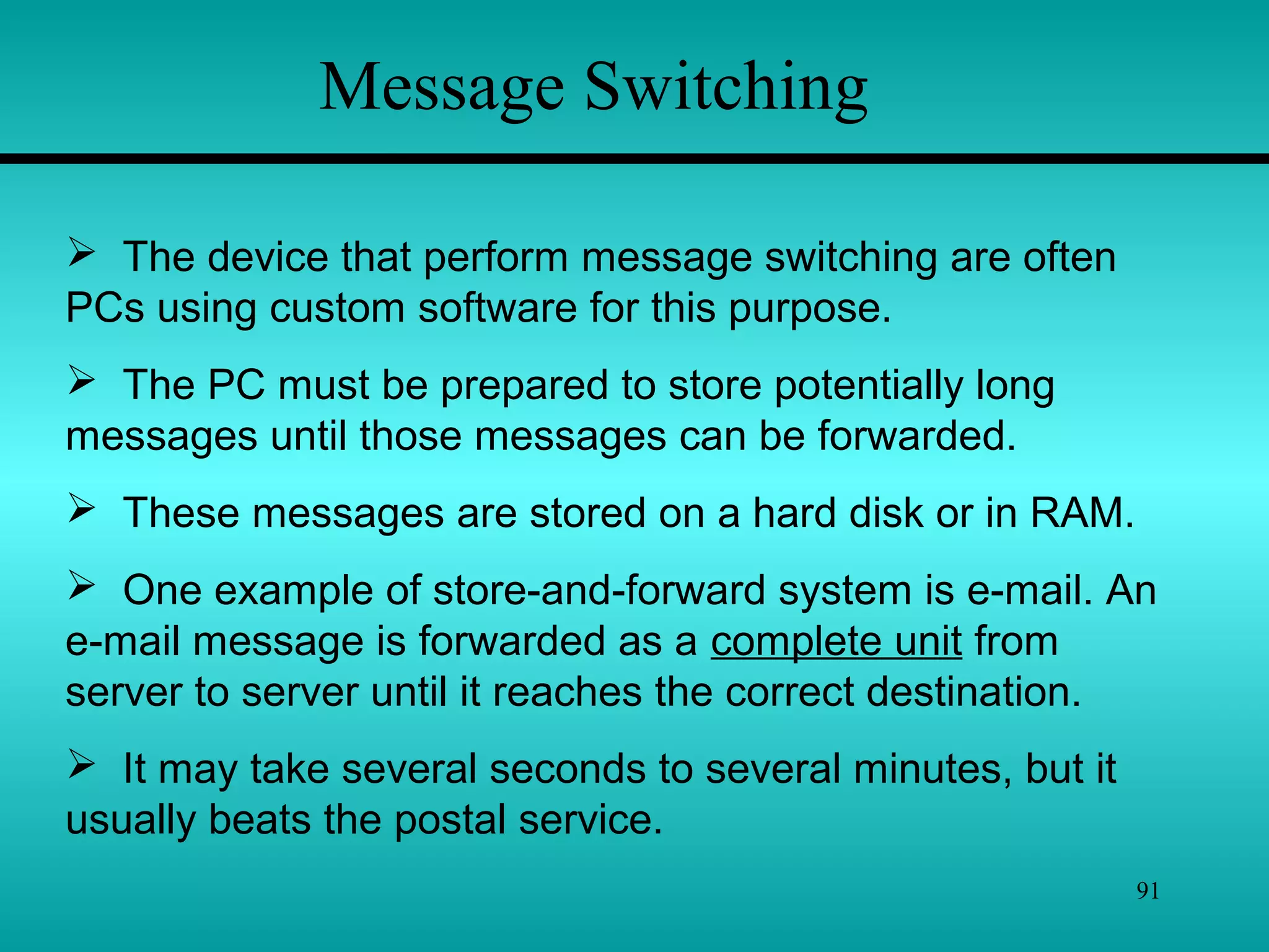 91
Message Switching
 The device that perform message switching are often
PCs using custom software for this purpose.
 The PC must be prepared to store potentially long
messages until those messages can be forwarded.
 These messages are stored on a hard disk or in RAM.
 One example of store-and-forward system is e-mail. An
e-mail message is forwarded as a complete unit from
server to server until it reaches the correct destination.
 It may take several seconds to several minutes, but it
usually beats the postal service.
 