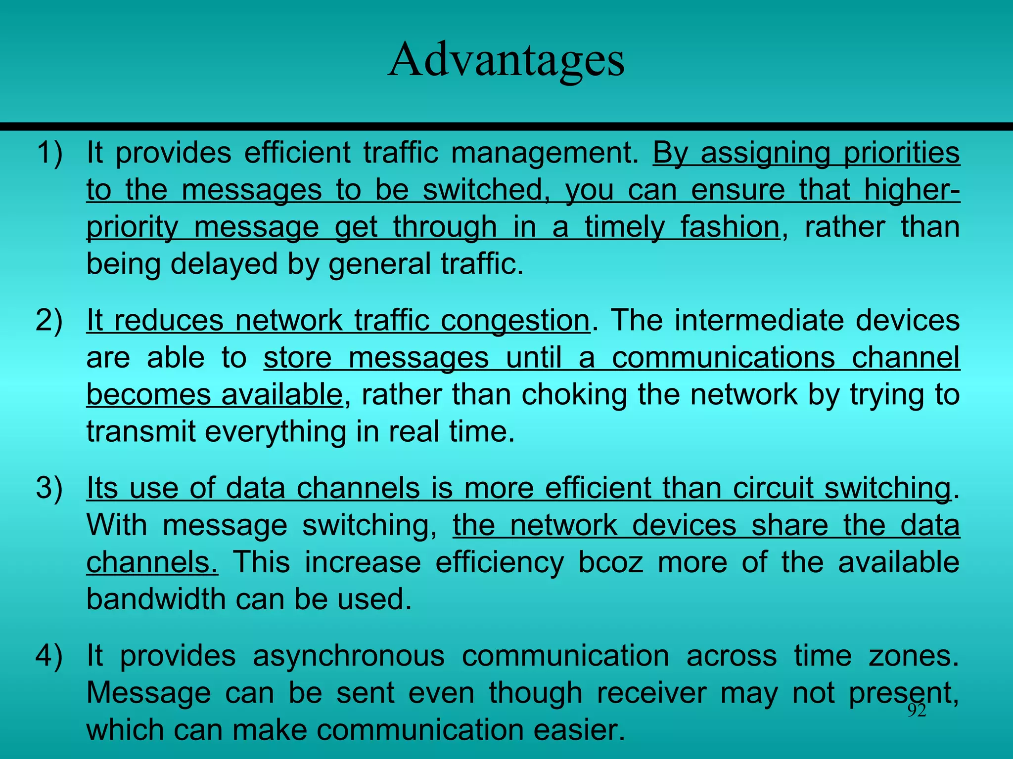 92
Advantages
1) It provides efficient traffic management. By assigning priorities
to the messages to be switched, you can ensure that higher-
priority message get through in a timely fashion, rather than
being delayed by general traffic.
2) It reduces network traffic congestion. The intermediate devices
are able to store messages until a communications channel
becomes available, rather than choking the network by trying to
transmit everything in real time.
3) Its use of data channels is more efficient than circuit switching.
With message switching, the network devices share the data
channels. This increase efficiency bcoz more of the available
bandwidth can be used.
4) It provides asynchronous communication across time zones.
Message can be sent even though receiver may not present,
which can make communication easier.
 
