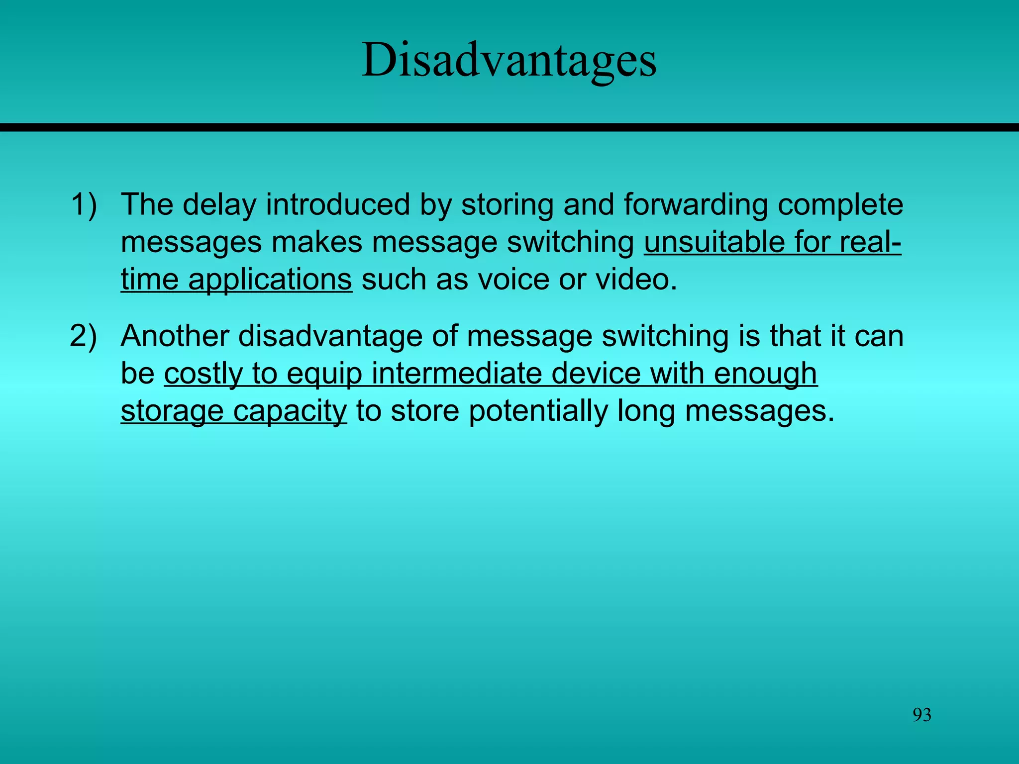 93
Disadvantages
1) The delay introduced by storing and forwarding complete
messages makes message switching unsuitable for real-
time applications such as voice or video.
2) Another disadvantage of message switching is that it can
be costly to equip intermediate device with enough
storage capacity to store potentially long messages.
 