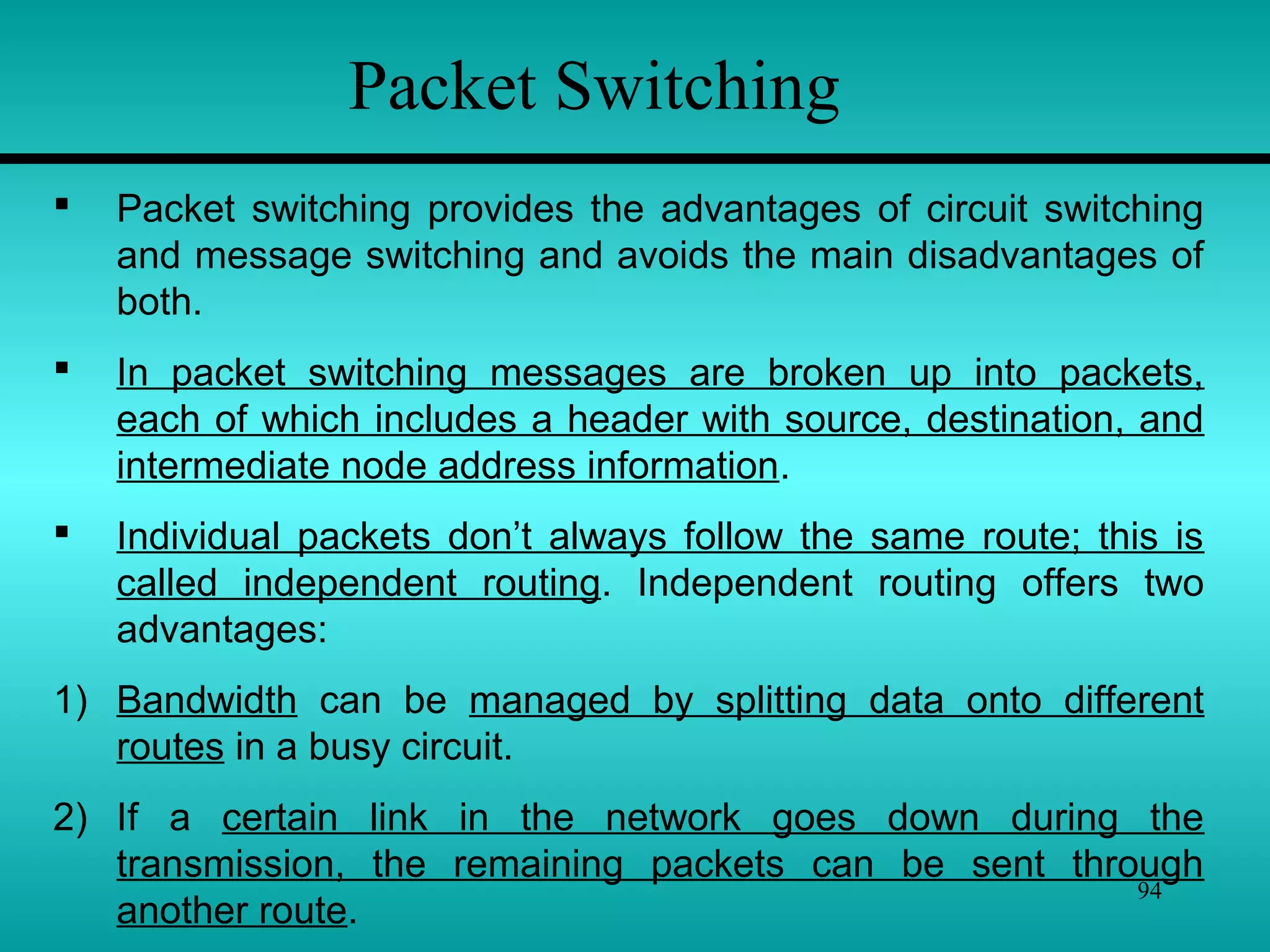 94
Packet Switching
 Packet switching provides the advantages of circuit switching
and message switching and avoids the main disadvantages of
both.
 In packet switching messages are broken up into packets,
each of which includes a header with source, destination, and
intermediate node address information.
 Individual packets don’t always follow the same route; this is
called independent routing. Independent routing offers two
advantages:
1) Bandwidth can be managed by splitting data onto different
routes in a busy circuit.
2) If a certain link in the network goes down during the
transmission, the remaining packets can be sent through
another route.
 