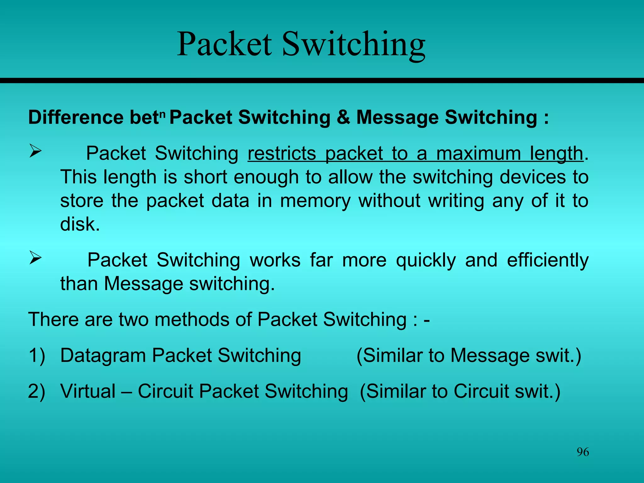 96
Packet Switching
Difference betn
Packet Switching & Message Switching :
 Packet Switching restricts packet to a maximum length.
This length is short enough to allow the switching devices to
store the packet data in memory without writing any of it to
disk.
 Packet Switching works far more quickly and efficiently
than Message switching.
There are two methods of Packet Switching : -
1) Datagram Packet Switching (Similar to Message swit.)
2) Virtual – Circuit Packet Switching (Similar to Circuit swit.)
 