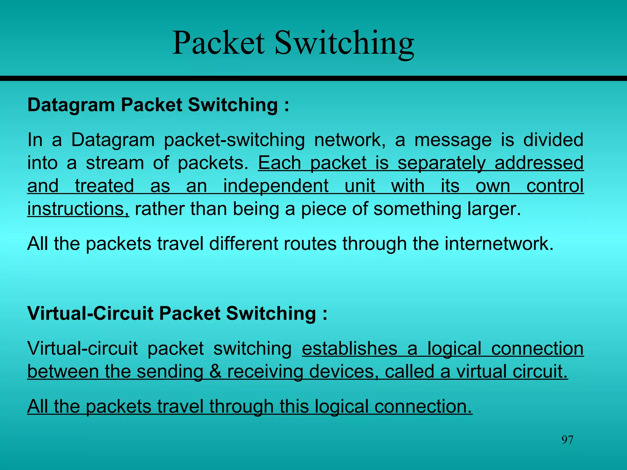 97
Packet Switching
Datagram Packet Switching :
In a Datagram packet-switching network, a message is divided
into a stream of packets. Each packet is separately addressed
and treated as an independent unit with its own control
instructions, rather than being a piece of something larger.
All the packets travel different routes through the internetwork.
Virtual-Circuit Packet Switching :
Virtual-circuit packet switching establishes a logical connection
between the sending & receiving devices, called a virtual circuit.
All the packets travel through this logical connection.
 