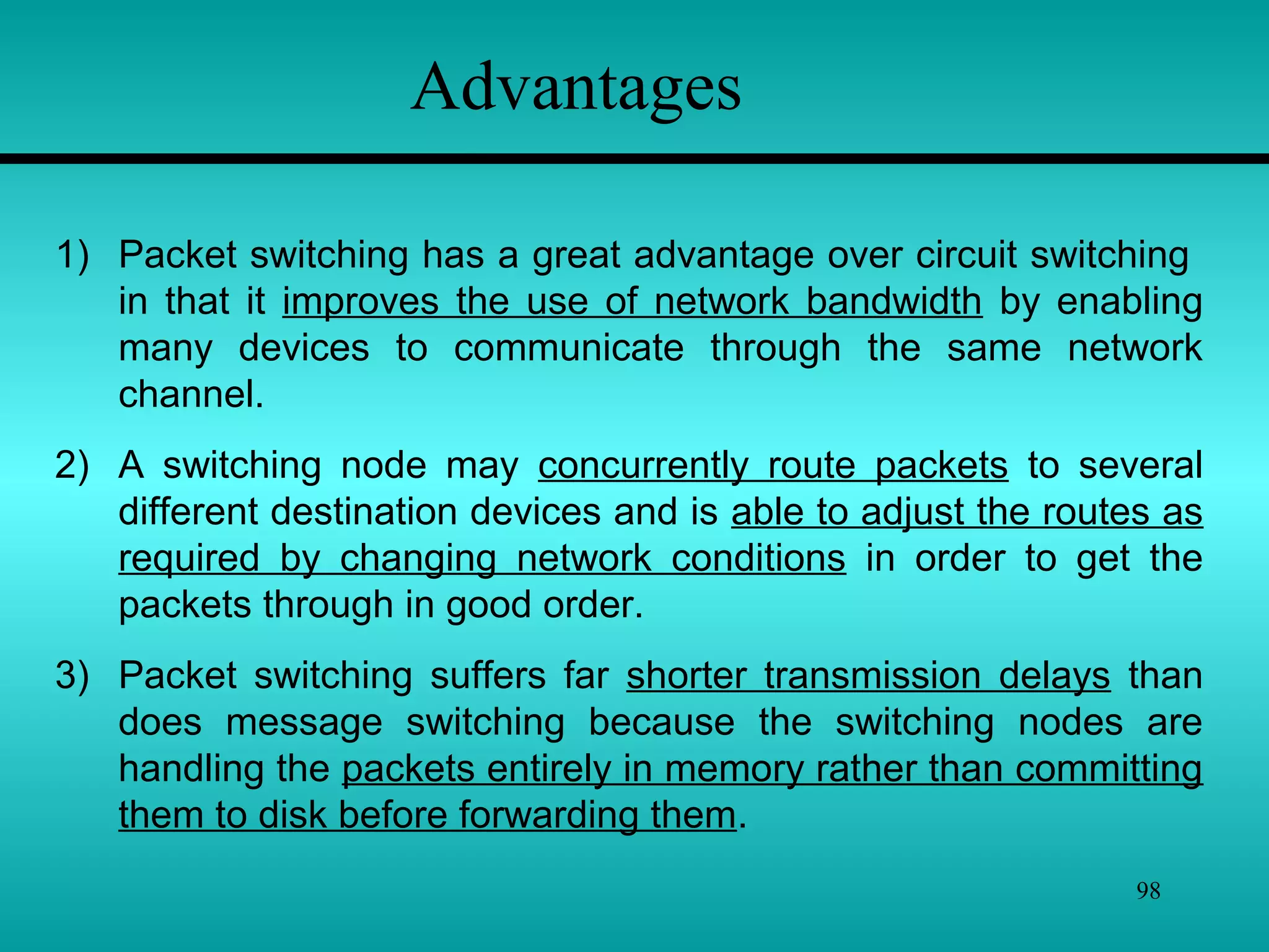 98
Advantages
1) Packet switching has a great advantage over circuit switching
in that it improves the use of network bandwidth by enabling
many devices to communicate through the same network
channel.
2) A switching node may concurrently route packets to several
different destination devices and is able to adjust the routes as
required by changing network conditions in order to get the
packets through in good order.
3) Packet switching suffers far shorter transmission delays than
does message switching because the switching nodes are
handling the packets entirely in memory rather than committing
them to disk before forwarding them.
 