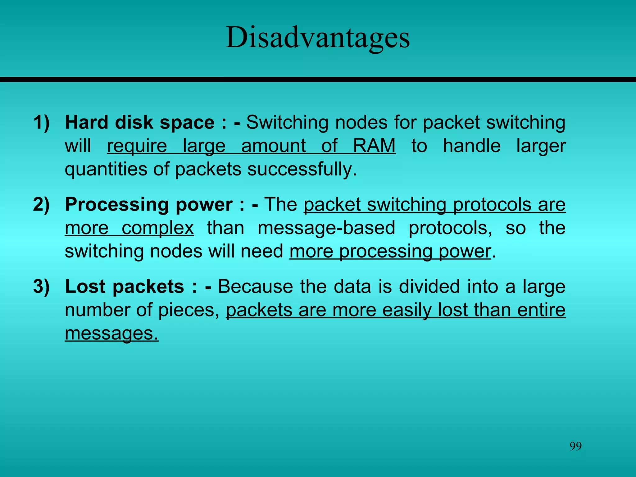 99
Disadvantages
1) Hard disk space : - Switching nodes for packet switching
will require large amount of RAM to handle larger
quantities of packets successfully.
2) Processing power : - The packet switching protocols are
more complex than message-based protocols, so the
switching nodes will need more processing power.
3) Lost packets : - Because the data is divided into a large
number of pieces, packets are more easily lost than entire
messages.
 