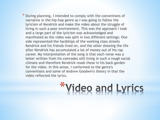 *
* During planning, I intended to comply with the conventions of
narrative in the hip-hop genre as I was going to follow the
lyricism of Kendrick and make the video about the struggle of
living in such a poor environment. This was the approach I took
and a large part of the lyricism was acknowledged and
manifested as the video was split in two different settings: One
side represented the hardships of the working class streets
Kendrick and his friends lived on, and the other showing the life
after Kendrick has accumulated a lot of money out of his rap
career. My interpretation of the song is that each verse was a
letter written from his comrades still living in such a rough social
climate and therefore Kendrick reads these in his back garden
for the video. In this sense, I conformed to the genre's
conventions and some of Andrew Goodwin's theory in that the
video reflected the lyrics.
 