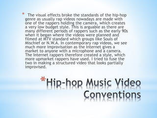 *
* The visual effects broke the standards of the hip-hop
genre as usually rap videos nowadays are made with
one of the rappers holding the camera, which creates
a very low budget style. This is arguable as there are
many different periods of rappers such as the early 90s
when it began where the videos were planned and
filmed at MTV standard which groups like Souls of
Mischief or N.W.A. In contemporary rap videos, we see
much more improvisation as the Internet gives a
market to anyone with a microphone and a camera.
The Internet rappers therefore created a style, which
more upmarket rappers have used. I tried to fuse the
two in making a structured video that looks partially
improvised.
 