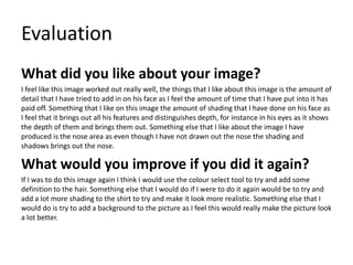 Evaluation
What did you like about your image?
I feel like this image worked out really well, the things that I like about this image is the amount of
detail that I have tried to add in on his face as I feel the amount of time that I have put into it has
paid off. Something that I like on this image the amount of shading that I have done on his face as
I feel that it brings out all his features and distinguishes depth, for instance in his eyes as it shows
the depth of them and brings them out. Something else that I like about the image I have
produced is the nose area as even though I have not drawn out the nose the shading and
shadows brings out the nose.
What would you improve if you did it again?
If I was to do this image again I think I would use the colour select tool to try and add some
definition to the hair. Something else that I would do if I were to do it again would be to try and
add a lot more shading to the shirt to try and make it look more realistic. Something else that I
would do is try to add a background to the picture as I feel this would really make the picture look
a lot better.
 