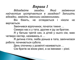 Вправа 1
Відгадайте загадки. Який займенник
найчастіше зустрічається в загадках? Запишіть
відгадки, замініть іменники займенниками.
Він біжить, не оглядається і ніколи не
вертається.
Закінчився відпочинок, початок тижня …
Семеро нас є у тата, другим я іду за братом.
Я у батька третій син, а дітей у нього сім, маю
четверо сестер, називаюсь я …
Я дитина п’ята, люба донька в тата, закінчилася
робота, починається субота.
День спочинку у дозвіллі називається …
Сім братів за віком рівні, а за іменами – різні.
 