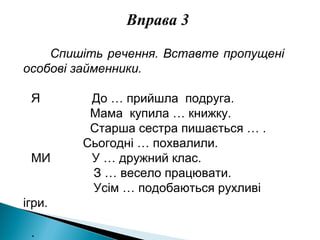 Вправа 3
Спишіть речення. Вставте пропущені
особові займенники.
Я До … прийшла подруга.
Мама купила … книжку.
Старша сестра пишається … .
Сьогодні … похвалили.
МИ У … дружний клас.
З … весело працювати.
Усім … подобаються рухливі
ігри.
.
 