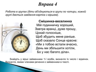 Вправа 4
Робота в групах (діти об’єднуються в групи по чотири, кожній
групі дається завдання-картка з віршем).
Смішинка-веселинка
Мій годинничку хороший,
Завтра вранці, дуже прошу,
Цокай голосніше,
Щоб збудить мене раніше.
Щоб сказало Сонце красне:
«Ми з тобою встали вчасно,
День ми збільшити хотіли,
Бо у нас багато діла».
Знайдіть у вірші займенники 1-ї особи, визначте їх число і відмінок.
Визначте, якими членами речення є займенники в тексті.
 