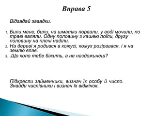 Вправа 5
Відгадай загадки.
1. Били мене, били, на шматки порвали, у воді мочили, по
траві валяли. Одну половину з кашею поїли, другу
половину на плечі наділи.
2. На дереві я родився в кожусі, кожух розірвався, і я на
землю впав.
3. .Що коло тебе біжить, а не наздожинеш?
Підкресли займенники, визнач їх особу й число.
Знайди числівники і визнач їх відмінок.
 
