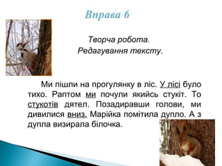 Творча робота.
Редагування тексту.
Ми пішли на прогулянку в ліс. У лісі було
тихо. Раптом ми почули якийсь стукіт. То
стукотів дятел. Позадиравши голови, ми
дивилися вниз. Марійка помітила дупло. А з
дупла визирала білочка.
 